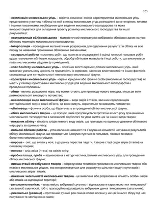 103
- експлікація мисливських угідь – коротка кількісна і якісна характеристика мисливських угідь
представлена у вигляді таблиці на якій є площі мисливських угідь розподілені за категоріями, типами
і іншими показниками, необхідними для ведення мисливського господарства та може
використовуватися для складання проекту розвитку мисливського господарства та іншої
документації;
- екстраполяція облікових даних – математичний перерахунок вибіркових облікових даних на усю
облікову територію мисливського господарства;
- інтерполяція – проведення математичних розрахунків для одержання результатів обліку на всю
площу за наявними проміжними обліковими значеннями;
- камеральні роботи - комплекс робіт, що полягає в опрацюванні й оцінці точності польових робіт
щодо планування облікових маршрутів, обробці облікових матеріалів і інші роботи, що виконуються
поза мисливськими угіддями (у приміщенні);
- клас бонітету мисливських угідь – показник якості окремих ділянок мисливських угідь, який
визначає узагальнену цінність та придатність їх кормових, захисних властивостей та інших факторів
середовища для життєдіяльності певного виду мисливської фауни;
- користувач мисливських угідь - окремі юридичні або фізичні особи (мисливські господарства) які
мають у своєму користуванні мисливські угіддя для ведення мисливського господарства і
проведення полювань;
- лігво - велика, розширена нора, яку вовки готують для приплоду нового виводка, місце де вони
розмножуються і виховують потомство;
- навколоводні види мисливської фауни – види звірів і птахів, звичним середовищем
життєдіяльності яких є водні об’єкти, де вони живуть, кормляться та виводять потомство;
- обліковець - фізична особа, що бере участь в проведенні обліку мисливської фауни;
- облік мисливських тварин – це процес, який продовжується протягом всього року працівниками
мисливського господарства в залежності від біології та умов життя цих чи інших видів тварин;
- показник обліку - кількість слідів певного виду звірів, що припадає на одиницю довжини облікового
маршруту за одиницю часу;
- польові облікові роботи – установлення наявності та з’ясування кількості і нотування результатів
обліку мисливської фауни, що проводяться і документуються в польових, лісових та водно-
болотяних мисливських угіддях;
- пороша - сніг, що випав у ночі, а до ранку перестав падати, і закрив старі сліди звірів (птахів) на
сніговому покриві;
- понова – слід звіра (птаха) на свіжім снігу;
- пробна площа, проба – відмежована в натурі частина ділянки мисливських угідь для проведення
обліку мисливської фауни;
- площа стацій перебування тварин - розрахункова територія проживання мисливських тварин або
птахів в мисливських угіддях, яка використовується для розрахунку щільності виду (групи видів)
мисливських звірів і птахів;
- показник чисельності мисливських тварин - це виявлена або розрахована кількість особин звірів
або птахів на відповідній території;
- репрезентативність – властивість вибіркової сукупності відтворювати характеристики генеральної
(загальної) сукупності, тобто пропорційна відповідність вибіркових даних генеральним (загальним);
- риковисько (ревище) – протяжний, гучний рев самців оленя восени у місцях їхнього збору під час
парування та запліднення самок;
 