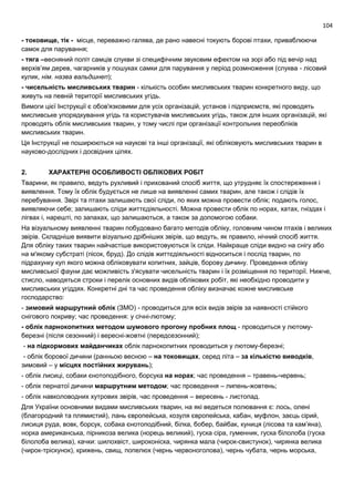 104
- токовище, тік - місце, переважно галява, де рано навесні токують борові птахи, приваблюючи
самок для парування;
- тяга –весняний політ самців слукви зі специфічним звуковим ефектом на зорі або під вечір над
верхів’ям дерев, чагарників у пошуках самки для парування у період розмноження (слуква - лісовий
кулик, нім. назва вальдшнеп);
- чисельність мисливських тварин - кількість особин мисливських тварин конкретного виду, що
живуть на певній території мисливських угідь.
Вимоги цієї Інструкції є обов'язковими для усіх організацій, установ і підприємств, які проводять
мисливське упорядкування угідь та користувачів мисливських угідь, також для інших організацій, які
проводять облік мисливських тварин, у тому числі при організації контрольних переобліків
мисливських тварин.
Ця Інструкції не поширюються на наукові та інші організації, які обліковують мисливських тварин в
науково-дослідних і досвідних цілях.
2. ХАРАКТЕРНІ ОСОБЛИВОСТІ ОБЛІКОВИХ РОБІТ
Тварини, як правило, ведуть рухливий і прихований спосіб життя, що утрудняє їх спостереження і
виявлення. Тому їх облік будується не лише на виявленні самих тварин, але також і слідів їх
перебування. Звірі та птахи залишають свої сліди, по яких можна провести облік; подають голос,
виявляючи себе; залишають сліди життєдіяльності. Можна провести облік по норах, хатах, гніздах і
лігвах і, нарешті, по запахах, що залишаються, а також за допомогою собаки.
На візуальному виявленні тварин побудовано багато методів обліку, головним чином птахів і великих
звірів. Складніше виявити візуально дрібніших звірів, що ведуть, як правило, нічний спосіб життя.
Для обліку таких тварин найчастіше використовуються їх сліди. Найкраще сліди видно на снігу або
на м'якому субстраті (пісок, бруд). До слідів життєдіяльності відноситься і послід тварин, по
підрахунку куп якого можна обліковувати копитних, зайців, борову дичину. Проведення обліку
мисливської фауни дає можливість з'ясувати чисельність тварин і їх розміщення по території. Нижче,
стисло, наводяться строки і перелік основних видів облікових робіт, які необхідно проводити у
мисливських угіддях. Конкретні дні та час проведення обліку визначає кожне мисливське
господарство:
- зимовий маршрутний облік (ЗМО) - проводиться для всіх видів звірів за наявності стійкого
снігового покриву; час проведення: у січні-лютому;
- облік парнокопитних методом шумового прогону пробних площ - проводиться у лютому-
березні (після сезонний) і вересні-жовтні (передсезонний);
- на підкормових майданчиках облік парнокопитних проводиться у лютому-березні;
- облік борової дичини (ранньою весною – на токовищах, серед літа – за кількістю виводків,
зимовий – у місцях постійних жирувань);
- облік лисиці, собаки єнотоподібного, борсука на норах; час проведення – травень-червень;
- облік пернатої дичини маршрутним методом; час проведення – липень-жовтень;
- облік навколоводних хутрових звірів, час проведення – вересень - листопад.
Для України основними видами мисливських тварин, на які ведеться полювання є: лось, олені
(благородний та плямистий), лань європейська, козуля європейська, кабан, муфлон, заєць сірий,
лисиця руда, вовк, борсук, собака єнотоподібний, білка, бобер, байбак, куниця (лісова та кам’яна),
норка американська, пірникоза велика (норець великий), гуска сіра, гуменник, гуска білолоба (гуска
білолоба велика), качки: шилохвіст, широконіска, чирянка мала (чирок-свистунок), чирянка велика
(чирок-тріскунок), крижень, свищ, попелюх (чернь червоноголова), чернь чубата, чернь морська,
 