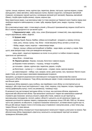 105
турпан, синька, морянка, лиска, куріпка сіра, перепілка, фазан, пастушок, курочка водяна, слуква
(вальдшнеп), сивка звичайна, сивка морська (тулес), брижач (турухтан), коловодник звичайний
(травник), коловодник чорний (щоголь), коловодник великий (уліт великий), баранець звичайний
(бекас), голуби (крім голуба-синяка), сорока, ворона сіра.
Крім перелічених видів, є ще мисливські звірі та птахи занесені до Червоної книги України серед яких
необхідно виділити найпоширеніші, а саме: зубр, ведмідь бурий, рись, видра, глушець, тетерук,
орябок.
Всі ці мисливські види і звірі, і птахи ведуть різний, у більшості прихований від людини спосіб життя.
Всіх їх можна підрозділити на три великі групи:
- І. Парнокопитні звірі – зубр, лось, олені (благородний і плямистий), лань європейська,
козуля європейська, кабан, муфлон.
- ІІ. Хутрові звірі:
- - ведмідь бурий, борсук, байбак, собака єнотоподібний – впадають у зимову сплячку;
- - вовк, рись, лисиця, куниці, тхір, білка – лісові мешканці більш активні у нічний час;
- - бобер, видра, норка, ондатра – навколоводні види;
- - борсук, лисиця, собака єнотоподібний та байбак – види звірів, що живуть у норах. Крім
цього, вовк використовує лігво для виведення молодняку;
- заєць сірий – водиться переважно на полях та на узліссі і в глибині лісового масиву
практично не трапляється;
- заєць біляк – лісовий вид.
- ІІІ. Перната дичина - борова, польова, болотяна і навколо водна;
- до борових птахів належать – глушець, тетерук та орябок;
- до польових – фазан, куріпка сіра, перепілка, деркач, голуби;
- до болотяних – кулики (у т. ч. лісовий кулик – слуква), лиска, курочка водяна;
- до навколоводних – лебеді, гуси, казарки, качки, деякі кулики, гага, пірникози і багато інших
видів птахів, для яких вода є важливим середовищем існування.
Зрозуміло, що ведення раціонального мисливського господарства неможливе без знання
чисельності об'єктів полювання. Тому обліку мисливських звірів і птахів з кожним роком приділяється
все більше уваги.
За одиницю обліку вважають одну особину, яка перебуває в зоні обліку чи спостерігається на
маршруті, або сліди їхньої життєдіяльності: нору, лігво, лежанку, слід тварини, погриз, подряпину,
послід (дефекаційну купку), голос (на риковиську, токовищі) тощо.
В залежності від застосованої методики обліку та площі, яка охоплена обліком, відрізняють
відносний або абсолютний обліки. При визначенні чисельності тварин ми намагаємося зазвичай
отримати два показники: загальну кількість звірів або птахів, наявних на цій території (у
мисливському господарстві, лісгоспі, районі, області) і щільність на ній населення тварин, що
виражається кількістю наявних тварин у середньому на одиницю площі (100 або 1000 га). Не менш
часто нас цікавлять не абсолютні, а відносні показники чисельності, за якими можна судити про те,
більше або менше тварин стало в поточному році в порівнянні з минулим роком, у яких типах угідь
тварин більше і в яких менше.
При відносному обліку з’ясовується тільки відношення чисельності тварин у різні роки чи сезони. При
абсолютному обліку підраховують фактичну чисельність на відповідній території на момент
проведення облікових робіт.
 