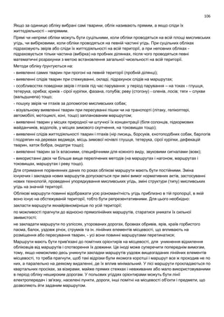 106
Якщо за одиницю обліку вибрані самі тварини, облік називають прямим, а якщо сліди їх
життєдіяльності - непрямим.
Прямі чи непрямі обліки можуть бути суцільними, коли обліки проводяться на всій площі мисливських
угідь, чи вибірковими, коли обліки проводяться на певній частині угідь. При суцільних обліках
підраховують звірів або сліди їх життєдіяльності на всій території, а при неповних обліках -
підраховується тільки частина (вибірка) на пробних ділянках, після чого проводяться певні
математичні розрахунки з метою встановлення загальної чисельності на всій території.
Методи обліку ґрунтуються на:
- виявленні самих тварин при прогоні на певній території (пробній ділянці);
- виявленні слідів тварин при стежкуванні, окладі, підрахунок слідів на маршрутах;
- особливостях поведінки звірів і птахів під час парування: у період парування – на токах - глушця,
тетерука, орябка; криків - сірої куріпки, фазана, голубів; реву (стогону) - оленів, лосів; тяги – слукви
(вальдшнепа) тощо;
- пошуку звірів чи птахів за допомогою мисливських собак;
- візуальному виявленні тварин при пересуванні пішки чи на транспорті (літаку, гелікоптері,
автомобілі, мотоциклі, коні, тощо) запланованим маршрутом;
- виявленні тварин у місцях природної чи штучної їх концентрації (біля солонців, підкормових
майданчиків, водопоїв, у місцях зимового скупчення, на токовищах тощо);
- виявленні слідів життєдіяльності тварин і птахів (нір лисиць, борсуків, єнотоподібних собак, барлогів
і подряпин на деревах ведмедя, місць зимової ночівлі глушця, тетерука, сірої куріпки, дефекацій
тварин, хаток бобра, ондатри тощо);
- виявленні тварин за їх власними, специфічними для кожного виду, звуковими сигналами (вовк);
- використанні двох чи більше вище перелічених методів (на маршрутах і нагоном, маршрутах і
токовищах, маршрутах і реву тощо).
Для отримання порівнянних даних по роках облікові маршрути мають бути постійними. Зміна
існуючих і закладка нових маршрутів допускається при зміні вимог нормативних актів, застосуванні
нових технологій, проведенні упорядкування мисливських угідь, зміні структури (типу) мисливських
угідь на значній території.
Облікові маршрути повинні відображати усю різноманітність угідь приблизно в тій пропорції, в якій
воно існує на обстежуваній території, тобто бути репрезентативними. Для цього необхідно:
закласти маршрути якнайрівномірніше по усій території;
по можливості прагнути до відносно прямолінійних маршрутів, старатися уникати їх сильної
звивистості;
не закладати маршрути по узліссях, уторованих дорогах, бровках обривів, ярів, країв горбистого
пасма, балок, уздовж річок, струмків та ін. лінійних елементів місцевості, що впливають на
розміщення або пересування тварин, - усі вони повинні маршрутами перетинатися;
Маршрути мають бути прив'язані до помітних орієнтирів на місцевості, для уникнення відхилення
обліковців від маршрутів і спотворення їх довжини. Це іноді може суперечити попереднім вимогам,
тому, якщо неможливо десь уникнути закладки маршрутів уздовж вищезгаданих лінійних елементів
місцевості, то треба прагнути, щоб такі відрізки були якомога коротші і маршрут все ж проходив не по
них, а паралельно на деякому видаленні, де їх вплив мінімальний. У лісі маршрути прокладаються по
квартальних просіках, за візирами, майже прямих стежках і невживаних або мало використовуваними
в період обліку нешироким дорогам. У польових угіддях орієнтирами можуть бути лінії
електропередач і зв'язку, населені пункти, дороги, інші помітні на місцевості об'єкти і предмети, що
дозволяють йти заданим маршрутом.
 