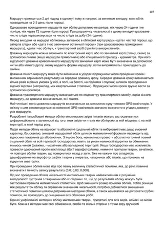 107
Маршрут проходиться 2 дні підряд в одному і тому ж напрямі, за винятком випадку, коли облік
проводиться на 2-3 день після пороші.
Одноразове проходження маршрутів при обліку допустимо не раніше, ніж через 24 години і не
пізніше, ніж через 72 години після пороші. При розрахунку чисельності в цьому випадку враховане
число слідів перераховується на число слідів за добу (24 години).
Перед виходом на маршрут обліковець заповнює в обліковій картці рядки «дата і час тієї пороші, що
затерла сліди» або «дата і час закінчення останньої пороші» (при одноразовому проходженні
маршруту), «дата і час обліку», «транспортний засіб (при його використанні)».
Довжину маршрутів можна визначити по електронній карті, або по звичайній карті (плану, схемі) за
допомогою лінійки (якщо маршрути прямолінійні) або спеціального приладу - курвиметра. При його
відсутності довжина криволінійного маршруту по звичайній карті може бути визначена за допомогою
нитки або м'якого дроту, якому надають форми маршруту, потім випрямляють і прикладають до
лінійки.
Довжина пішого маршруту може бути визначена в угіддях підрахунком числа пройдених кроків і
множенням отриманого результату на середню довжину кроку. Середня довжина кроку визначається
кілька разів в різних умовах (у лісі, в полі, на болоті, на підйомах і спусках) шляхом проходження
відомої відстані (наприклад, між квартальними стовпами). Підрахунок числа кроків зручно вести за
допомогою крокоміра.
Довжина транспортного маршруту визначається по спідометру транспортного засобу, окрім кінного
маршруту, де довжина визначається, як і пішого.
Найточніше і легко довжина маршрутів визначається за допомогою супутникових GPS-навігаторів. У
зв'язку з цим рекомендується за наявності GPS-навігаторів завчасно визначити в угіддях довжину
усіх маршрутів.
Розроблені і апробовані методи обліку мисливських звірів і птахів можуть застосовуватися
диференційовано в залежності від того, яких звірів чи птахів ми облікуємо, в якій місцевості, на якій
території, в який період року.
Поділ методів обліку на відносні та абсолютні (суцільний облік та вибірковий) має дещо умовний
характер, бо, скажімо, зимовий маршрутний облік шляхом математичної формули переходить від
відносних показників до абсолютних. З іншого боку, неможливо провести абсолютно точний повний
суцільний облік на всій території господарства, навіть за умови наявності відкритих та обмежених
якимось чином (скажімо, - мозаїчних або вольєрних) територій. Якщо господарство має можливість
провести одночасний прогін всієї площі або її аерофотозйомку, неминучі пропуски тварин, зачаїлися,
чи повторні обліки тварин, що повернулися назад у загін. Вже не кажучи про складність
дешифрування на аерофотографіях тварин у очеретах, чагарниках або птахів, що пірнають на
відкритих акваторіях.
При проведенні обліків мова йде про певну величину статистичної помилки, яка, до речі, повинна
визначати і точність запису результату (0,0; 0,00; 0,000).
Під час проведення обліків чисельності мисливських тварин найважливішим є розуміння
випадковості зустрічей з тваринами або їх слідами і те, що до результатів обліку можуть бути
застосовані правила математичної статистики. Щоб зменшити розмір помилки обліків, тобто різницю
між результатом обліку та справжнім значенням чисельності, потрібно добиватися зменшення
статистичної помилки шляхом дотримання методики обліків, а також намагатися не допускати грубих
помилок, які призводять до знецінення всіх облікових робіт.
Єдиної уніфікованої методики обліку мисливських тварин, придатної для всіх видів, немає і не може
бути. Кожна з методик має свої обмеження, слабкі та сильні сторони з точки зору зручності
 