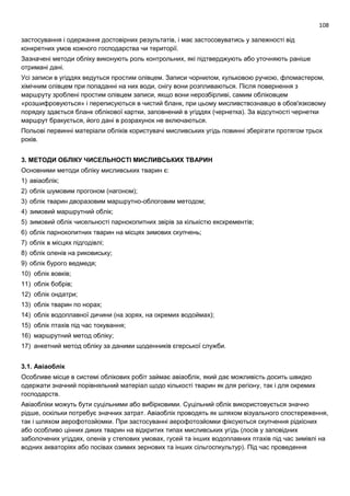 108
застосування і одержання достовірних результатів, і має застосовуватись у залежності від
конкретних умов кожного господарства чи території.
Зазначені методи обліку виконують роль контрольних, які підтверджують або уточняють раніше
отримані дані.
Усі записи в угіддях ведуться простим олівцем. Записи чорнилом, кульковою ручкою, фломастером,
хімічним олівцем при попаданні на них води, снігу вони розпливаються. Після повернення з
маршруту зроблені простим олівцем записи, якщо вони нерозбірливі, самим обліковцем
«розшифровуються» і переписуються в чистий бланк, при цьому мисливствознавцю в обов'язковому
порядку здається бланк облікової картки, заповнений в угіддях (чернетка). За відсутності чернетки
маршрут бракується, його дані в розрахунок не включаються.
Польові первинні матеріали обліків користувачі мисливських угідь повинні зберігати протягом трьох
років.
3. МЕТОДИ ОБЛІКУ ЧИСЕЛЬНОСТІ МИСЛИВСЬКИХ ТВАРИН
Основними методи обліку мисливських тварин є:
1) авіаоблік;
2) облік шумовим прогоном (нагоном);
3) облік тварин дворазовим маршрутно-облоговим методом;
4) зимовий маршрутний облік;
5) зимовий облік чисельності парнокопитних звірів за кількістю екскрементів;
6) облік парнокопитних тварин на місцях зимових скупчень;
7) облік в місцях підгодівлі;
8) облік оленів на риковиську;
9) облік бурого ведмедя;
10) облік вовків;
11) облік бобрів;
12) облік ондатри;
13) облік тварин по норах;
14) облік водоплавної дичини (на зорях, на окремих водоймах);
15) облік птахів під час токування;
16) маршрутний метод обліку;
17) анкетний метод обліку за даними щоденників єгерської служби.
3.1. Авіаоблік
Особливе місце в системі облікових робіт займає авіаоблік, який дає можливість досить швидко
одержати значний порівняльний матеріал щодо кількості тварин як для регіону, так і для окремих
господарств.
Авіаобліки можуть бути суцільними або вибірковими. Суцільний облік використовується значно
рідше, оскільки потребує значних затрат. Авіаоблік проводять як шляхом візуального спостереження,
так і шляхом аерофотозйомки. При застосуванні аерофотозйомки фіксуються скупчення рідкісних
або особливо цінних диких тварин на відкритих типах мисливських угідь (лосів у заповідних
заболочених угіддях, оленів у степових умовах, гусей та інших водоплавних птахів під час зимівлі на
водних акваторіях або посівах озимих зернових та інших сільгоспкультур). Під час проведення
 