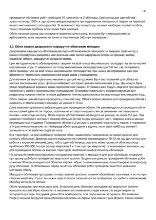111
проведення облікових робіт необхідно 10 нагоничів та 2 обліковці. Цей метод дає дані обліків
зразу на площі 1000 га, що зручно використовувати при підрахунках чисельності тварин на території
всього мисливського господарства. В залежності від площі угідь, на яких необхідно провести облік,
таких стрічкових пробних площ може бути декілька.
Облік нагоном можна застосовувати протягом цілого року, він може бути вирішальним чи
арбітражним, коли звіряють на точність інші методи (або при перевірках).
3.3. Облік тварин дворазовим маршрутно-облоговим методом
Дворазовим маршрутно-облоговим методом обліковуються парнокопитні тварини. Цей метод у
різних літературних джерелах має декілька назв: метод картування слідів на просіках, метод
подвійної облоги, маршрутно-окладний метод.
Цим методом можуть обліковуватись тварини на всій площі мисливського господарства чи на частині
мисливських угідь. У невеликих по площі мисливських господарствах (до 5-8 тис. га), як правило,
облік проводиться на всій площі мисливського господарства, при цьому ми отримаємо дані про
абсолютну чисельність парнокопитних видів звірів у господарстві.
Для великих за територією мисливських угідь цей метод може бути застосований для обліку на
частині мисливських угідь. Ці місця вибираються користувачем мисливських угідь. Це можуть бути
стації перебування окремих видів парнокопитних тварин. Отримані дані будуть свідчити про відносну
чисельність звірів у мисливському господарстві. Отримана чисельність використовується для
розрахунку проекту лімітів та норм добування і не екстраполюється на всю площу мисливських угідь.
Облік тварин цим методом проводять у січні-лютому. Обов’язковою умовою для проведення обліків є
наявність стійкого снігового покриву не менше 5-10 см.
Дуже важливо правильно вибрати день для проведення обліків. Не рекомендується проводити облік
на наступний день після пороші, оскільки не всі звірі покидають місця днювання і не залишають
понови – нові сліди на снігу. Після пороші обліки бажано проводити не раніше, як через 2-3 дні. При
наявності глибокого снігового покриву (більше 30 см) та при сильному насті, тварини значно менше
переміщаються угіддями. Проведення обліків у ці дні дасть занижену чисельність тварин у порівнянні
з їх фактичною чисельністю. Найкраще облік проводити у відлигу, коли звірі найбільш активні і
залишають чіткі відбитки слідів на снігу.
Вся територія, на якій необхідно провести облік, заздалегідь поділяється на окремі ділянки для
кожного обліковця. Довжина одного маршруту не повинна перевищувати 10-12 км, що достатньо для
роботи у короткий зимовий день, тобто один обліковець реально може провести облік на площі
приблизно 300-350 га (при розмірі кварталів 1 х 1 км - це три квартали). Із зазначеного висновок, що
для проведення обліків на значних територіях необхідна чимала кількість обліковців.
На загальній схемі мисливського господарства намічають маршрути для всіх обліковців, слідкуючи
при цьому щоб були пройдені всі квартальні просіки. За декілька днів до проведення облікових робіт
кожному обліковцю видається облікова картка і абрис із нанесенням квартальної мережі та маршруту
руху обліковця. З обліковцями перед початком облікових робіт проводять заняття із вивчення
методики обліку.
Маршрути обліковців проходять по квартальних просіках і повинні обов’язково охоплювати всі чотири
сторони кварталу. У разі, якщо хоч одна із просік залишиться не пройденою, це зробить неможливим
обробку матеріалів обліків.
Облік проводять протягом двох днів. В перший день обліковці проходять всі квартальні просіки,
наносять на свій абрис кількість та напрямок всіх виявлених слідів кожного із видів тварин та
затирають ці сліди. На другий день облік повторюють, але сліди вже не затирають. Всі виявлені
сліди у перший та другий день обліковці наносять на окремі для кожного дня абриси. Також окремо
 