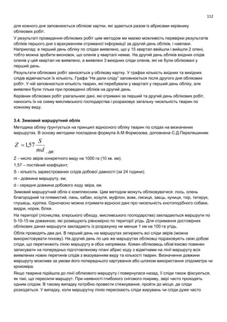 112
для кожного дня заповнюються облікові картки, які здаються разом із абрисами керівнику
облікових робіт.
У результаті проведення облікових робіт цим методом ми маємо можливість перевірки результатів
обліків першого дня з врахуванням отриманої інформації за другий день обліків, і навпаки.
Наприклад: в перший день обліку по слідах виявлено, що у 15 квартал ввійшли і вийшли 2 олені,
тобто можна зробити висновок, що оленів у кварталі немає. На другий день обліків вхідних слідів
оленів у цей квартал не виявлено, а виявлені 3 вихідних сліди оленів, які не були обліковані у
перший день.
Результати облікових робіт заносяться у облікову картку. У графах кількість вхідних та вихідних
слідів відмічається їх кількість. Графа “Не дали сліду” заповнюється після другого дня облікових
робіт. У ній заповнюється кількість тварин, які перебували у кварталі у перший день обліку, але
виявлені були тільки при проведенні обліків на другий день.
Керівник облікових робіт узагальнює дані, які отримані за перший та другий день облікових робіт,
наносить їх на схему мисливського господарства і розраховує загальну чисельність тварин по
кожному виду.
3.4. Зимовий маршрутний облік
Методика обліку ґрунтується на принципі відносного обліку тварин по слідах на визначених
маршрутах. В основу методики покладена формула А.М.Формозова, доповнена С.Д.Перелешиним:
md
S
Z 57,1
, де:
Z - число звірів конкретного виду на 1000 га (10 кв. км);
1,57 – постійний коефіцієнт;
S - кількість зареєстрованих слідів добової давності (за 24 години);
m - довжина маршруту, км;
d - середня довжина добового ходу звіра, км.
Зимовий маршрутний облік є комплексним. Цим методом можуть обліковуватися: лось, олень
благородний та плямистий, лань, кабан, козуля, муфлон, вовк, лисиця, заєць, куниця, тхір, тетерук,
глушець, куріпка. Одночасно можна отримати відносні дані про чисельність єнотоподібного собаки,
видри, норки, білки.
На території (лісництва, єгерського обходу, мисливського господарства) закладаються маршрути по
5-10-15 км довжиною, які розміщують рівномірно по території угідь. Для отримання достовірних
облікових даних маршрути закладають із розрахунку не менше 1 км на 100 га угідь.
Облік проводять два дні. В перший день на маршрутах затирають всі сліди звірів (можна
використовувати понову). На другий день по цих же маршрутах обліковці підраховують свіжі добові
сліди, що перетинають лінію маршруту в обох напрямках. Кожен обліковець обов’язково повинен
записувати на попередньо підготовленому плані абрис ходу з відмітками на лінії маршруту всіх
виявлених нових перетинів слідів з вказуванням виду та кількості тварин. Визначення довжини
маршруту можливе за умови його попереднього картування або шляхом використання спідометра чи
крокоміра.
Якщо тварина підійшла до лінії облікового маршруту і повернулася назад, її сліди також фіксуються,
як такі, що пересікли маршрут. При наявності глибокого снігового покриву, звірі часто проходять
одним слідом. В такому випадку потрібно провести стежкування, пройти до місця, де сліди
розходяться. У випадку, коли маршрутну лінію пересікають сліди жирувань чи сліди дуже часто
 