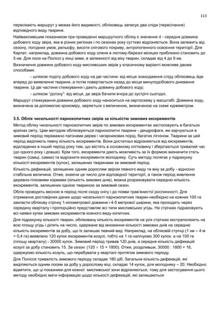113
пересікають маршрут у межах його видимості, обліковець записує два сліди (пересічення)
відповідного виду тварини.
Найважливішим показником при проведенні маршрутного обліку є значення d - середня довжина
добового ходу звіра, яка в різних регіонах і по сезонах року суттєво відрізняється. Вона залежить від
сезону, погодних умов, рельєфу, висоти снігового покриву, антропогенного освоєння території. Для
Карпат, наприклад, довжина добового ходу оленя в лютому-березні місяцях приблизно становить до
5 км. Для лося на Поліссі у кінці зими, в залежності від віку тварин, складає від 4 до 9 км.
Визначення довжини добового ходу мисливських звірів у класичному варіанті можливе двома
способами:
- шляхом поділу добового ходу на дві частини: від місця знаходження сліду обліковець йде
вперед до виявлення тварини, а потім повертається назад до місця минулодобового днювання
тварини. Ці дві частини стежкування і дають довжину добового ходу;
- шляхом “догону”: від місця, де звіра бачили вчора до зустрічі сьогодні.
Маршрут стежкування довжини добового ходу наноситься на картосхему у масштабі. Довжина ходу,
визначена за допомогою крокоміру, звіряється з величиною, визначеною на схемі курвіметром.
3.5. Облік чисельності парнокопитних звірів за кількістю зимових екскрементів
Метод обліку чисельності парнокопитних звірів по зимових екскрементах застосовують в багатьох
країнах світу. Цим методом обліковуються парнокопитні тварини - дендрофаги, які харчуються в
зимовий період переважно пагонами дерев і чагарникових порід, багатих лігніном. Тварини за цей
період виділяють певну кількість екскрементів. Вони достатньо відрізняються від екскрементів,
відкладених в інший період року тим, що містять в основному клітковину і зберігаються тривалий час
(до одного року і довше). Крім того, екскременти дають можливість за їх формою визначити стать
тварин (самці, самки) та відрізнити екскременти молодняку. Суть методу полягає у підрахунку
кількості екскрементів (купок), залишених тваринами за зимовий період.
Кількість дефекацій, залишених одним дорослим звіром певного виду та віку за добу - відносно
стабільна величина. Отже, знаючи це число для відповідної території, а також період живлення
деревно-гілковими кормами (кількість зимових днів), можна розраховувати середню кількість
екскрементів, залишених однією твариною за зимовий сезон.
Облік проводять весною в період після сходу снігу і до появи трав’янистої рослинності. Для
отримання достовірних даних щодо чисельності парнокопитних тварин необхідно на кожних 100 га
закласти облікову стрічку 1-кілометрової довжини і 4-5 метрової ширини, яка проходить через
середину кварталу і пропорційно представляє всі типи мисливських угідь. На стрічках підраховують
всі наявні купки зимових екскрементів кожного виду копитних.
Для підрахунку кількості тварин, обліковану кількість екскрементів на усіх стрічках екстраполюють на
всю площу угідь і ділять на число, одержане від множення кількості зимових днів на середню
кількість екскрементів за добу, що їх залишає певний вид. Наприклад, на обліковій стрічці (1 км  4 м
= 0,4 га) виявлено 120 купок екскрементів козулі, тобто на 1 га налічуємо 300 купок, а на 100 га
(площу кварталу) - 30000 купок. Зимовий період тривав 120 днів, а середня кількість дефекацій
козулі за добу становить 15. За сезон: (120  15 = 1800). Отже, розділивши, 30000 : 1800 = 16,
одержуємо кількість козуль, що перебувала у кварталі протягом зимового періоду.
Для Полісся тривалість зимового періоду складає 180 діб. Загальна кількість дефекацій, які
виділяються одним лосем за добу у дорослому віці, складає 14 купок, для молодняку – 20. Необхідно
відмітити, що ці показники для кожної мисливської зони відрізняються, тому для застосування цього
методу необхідно мати інформацію щодо кількості дефекацій, які залишаються
 