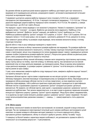 116
За даними обліків за декілька років можна одержати найбільш достовірні дані про чисельність
ведмедів на їх індивідуальних ділянках, розрахувати приріст, встановити відтворюючий потенціал
популяції за відповідний період.
У ведмежат-цьогорічок ширина відбитку передньої лапи становить 5,0-6,5 см, у ведмежат-
півторарічок (які перезимували) - 8-10 см. У молодої статевозрілої ведмедиці - 11,0-12,0 см. У більш
дорослих ведмедів ширина відбитку передньої лапи становить 14,0-17,0 см. Як правило, у самців
лапа крупніша - до 20,0 см і навіть більше.
На передніх і задніх лапах ведмедя є голі мозолисті утворення. Умовно їх називають “долонею” на
передніх лапах і “ступнею” - на задніх. Відбитки цих мозолів легко відрізнити. Найбільш чітко
відбивається “долоня”. Відбиток “долоні” ширший, ніж відбиток “ступні” приблизно на 1,0 см.
Найбільша довжина відбитку “долоні” складає 1/2 її ширини, а “ступні” - біля 1,33 її ширини. Кігті на
передніх лапах в 1,5-2,0 рази довші, ніж на задніх, і досягають довжини 8-10 см, рахуючи по згину.
При наявності даних обліку та розмірів слідів ведмедів, легко можемо визначити вікову і статеву
структури популяції.
Другий облік в тому ж році найкраще проводити у червні-липні.
Його методика полягає в обліку і визначенні розмірів відбитків лап ведмедів. По розмірах відбитків
передньої лапи можна визначити чисельність, статеву і вікову структури популяцій (по реєстрації лап
самок з приплодом), місця гону-спарування (по лапах ведмедів-самців і самок), індивідуальні ділянки
окремих особин (порівнюючи розміри відбитків “долоні”). Результати даних обліків за декілька років
дають змогу розрахувати відсоток приросту популяції.
В період проведення обліку кожний обліковець повинен мати заздалегідь підготовлену картосхему,
мірну стрічку (метр) чи лінійку, простий олівець та облікову картку, яка заповнюється на кожний
виявлений слід чи сліди декількох ведмедів, що проходили разом. Якщо в одному місці виявлено
сліди декількох ведмедів, то розміри ширини і довжини їх “долонь” та кігтів вписують в облікову
картку разом (в одну графу).
У разі, коли неможливо заміряти відбиток сліду передньої лапи, заміряють відбиток задньої “мозолі”,
а в примітці вказують про це.
Заповнені облікові картки і карти-схеми з відміченими на них місцях зустрічі та замірів слідів
обліковці передають мисливствознавцю чи відповідальному за проведення обліку. Відповідальний за
проведення обліку розкладає облікові листки по клітках (кварталах), на яких відмічено зустрічі
відбитків слідів ведмедя, тобто робиться прив’язка слідів реєстрації і проводиться їх ідентифікація.
Облікові листки з однаковими шириною та довжиною “долоні” складаються разом і детально
вивчаються. Як правило, всі облікові картки, крім однієї, з однаковими шириною і довжиною “долоні”,
вважаються дублікатами. Такі записи закреслюються, а на карті-схемі в кружечку червоним кольором
вписується “відмічено ширину і довжину “долоні” одного ведмедя”. Якщо була самка з ведмежатами,
то в кружечку на карті-схемі вписують розміри ширини і довжини “долоні” самки і ведмежат. На карті-
схемі загальноприйнятими умовними знаками (♂ - самець, ♀ - самка) відмічають стать дорослих
особин.
3.10. Облік вовків
Для обліку чисельності вовків не може бути застосований, як основний, жодний із вище описаних
методів. Під час проведення інвентаризації популяцій цього хижака необхідно застосовувати цілий
комплекс чи окремі елементи облікових методик (зимового та літнього маршрутного обліку,
картування ділянок перебування, обліку по кількості здобутої дичини, обліку “на вабу” тощо).
У поведінці та біології вовків є характерні видові особливості, які допомагають провести облік їх
чисельності (а в кінцевому результаті - її регулювання).
 