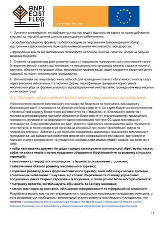 12
4. Зупинити зловживання, які відбуваються під час видачі відстрільних карток на право добування
хутрової та пернатої дичини шляхом законодавчого забезпечення:
- розробки відповідного формату та безпосереднім затвердженням (запровадження обліку)
відстрільних карток виключно територіальними органами мисливського господарства;
- спрямування коштів від мисливських господарств за бланки ліцензій, податків, зборів на рахунки
місцевих бюджетів.
5. Сприяти на державному рівні розвитку малого і середнього підприємництва у мисливській галузі
(створення агенцій з організації полювань та процесуального супроводу клієнтів, надання послуг у
закупівлі, зберіганні та продажі м’яса, мисливських трофеїв тощо) задля створення відкритого ринку
продукції та послуг мисливського господарства.
6. Оптимізувати систему статистичної звітності для проведення повного об’єктивного аналізу галузі
через внесення змін в чинну статистичну форму, передбачивши групування користувачів
мисливських угідь за формою власності, підпорядкуванням міністерствам, громадським мисливським
організаціям тощо.
2.3. Принципи вдосконалення моделі ведення мисливського господарства
Удосконалення ведення мисливського господарства базується на принципах, викладених у
Європейській хартії з полювання та збереження біорізноманіття. Ця хартія базується на положеннях
«Конвенції про охорону біологічного різноманіття» та «Пташиної» й «Оселищної» директив і
покликана впроваджувати принципи збереження біорізноманіття і сталого розвитку традиційного
полювання, впливаючи на формування єдиної мисливської політики ЄС щодо мисливського
господарства. Вона рекомендована до адаптування у національні законодавства країн підписантів,
спостерігачів, а також незалежних організацій «Конвенції про захист європейської фауни та
природних оселищ». Зазначені у ній принципи насамперед адресовані працівникам мисливського
господарства, що займаються розвитком споживчого і рекреаційного полювання, застосовуючи
принцип сталого використання та управління мисливськими видами птахів і ссавців, що включає в
себе:
• набір настановчих документів щодо порядку застосування вогнепальної зброї, луків, пасток,
собак чи хижих птахів з метою поєднання збереження біорізноманіття та розвитку сільських
територій;
• заохочення співпраці між мисливцями та іншими зацікавленими сторонами;
• забезпечення сталого розвитку мисливського туризму;
• сприяння розвитку різних форм мисливського туризму, який забезпечує місцеві громади
соціально-економічними стимулами, що сприяє збереженню та сталому управлінню
популяціями диких тварин і середовищ їх існування, а також усього біотичного різноманіття;
• підтримку проектів, які збільшують обізнаність та безпеку мисливця;
• заклик мисливців до навчання, збільшення інформованості та інформаційної діяльності.
Розроблена модель має на меті впровадження у національне мисливське господарство принципів, у
яких розкривається необхідність і рекомендації сталого розвитку мисливського господарства, яке
означає «використання диких мисливських тварин та середовища їх проживання таким чином і
такими темпами, які не приводять у довгостроковій перспективі до вичерпання біотичного
 