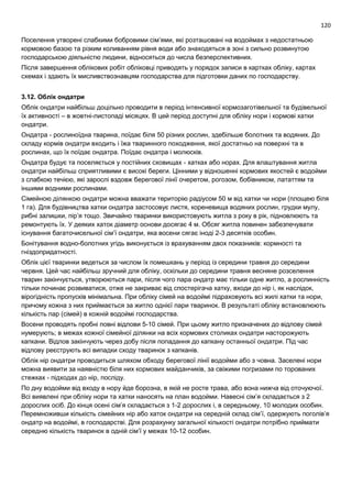 120
Поселення утворені слабкими бобровими сім’ями, які розташовані на водоймах з недостатньою
кормовою базою та різким коливанням рівня води або знаходяться в зоні з сильно розвинутою
господарською діяльністю людини, відносяться до числа безперспективних.
Після завершення облікових робіт обліковці приводять у порядок записи в картках обліку, картах
схемах і здають їх мисливствознавцям господарства для підготовки даних по господарству.
3.12. Облік ондатри
Облік ондатри найбільш доцільно проводити в період інтенсивної кормозаготівельної та будівельної
їх активності – в жовтні-листопаді місяцях. В цей період доступні для обліку нори і кормові хатки
ондатри.
Ондатра - рослиноїдна тварина, поїдає біля 50 різних рослин, здебільше болотних та водяних. До
складу кормів ондатри входить і їжа тваринного походження, якої достатньо на поверхні та в
рослинах, що їх поїдає ондатра. Поїдає ондатра і молюсків.
Ондатра будує та поселяється у постійних сховищах - хатках або норах. Для влаштування житла
ондатри найбільш сприятливими є високі береги. Цінними у відношенні кормових якостей є водойми
з слабкою течією, які зарослі вздовж берегової лінії очеретом, рогозом, бобівником, лататтям та
іншими водними рослинами.
Сімейною ділянкою ондатри можна вважати територію радіусом 50 м від хатки чи нори (площею біля
1 га). Для будівництва хатки ондатра застосовує листя, кореневища водяних рослин, грудки мулу,
рибні залишки, пір’я тощо. Звичайно тваринки використовують житла з року в рік, підновлюють та
ремонтують їх. У деяких хаток діаметр основи досягає 4 м. Обсяг житла повинен забезпечувати
існування багаточисельної сім’ї ондатри, яка восени сягає іноді 2-3 десятків особин.
Бонітування водно-болотних угідь виконується із врахуванням двох показників: кормності та
гніздопридатності.
Облік цієї тваринки ведеться за числом їх помешкань у період із середини травня до середини
червня. Цей час найбільш зручний для обліку, оскільки до середини травня весняне розселення
тварин закінчується, утворюються пари, після чого пара ондатр має тільки одне житло, а рослинність
тільки починає розвиватися, отже не закриває від спостерігача хатку, входи до нір і, як наслідок,
вірогідність пропусків мінімальна. При обліку сімей на водоймі підраховують всі жилі хатки та нори,
причому кожна з них приймається за житло однієї пари тваринок. В результаті обліку встановлюють
кількість пар (сімей) в кожній водоймі господарства.
Восени проводять пробні повні відлови 5-10 сімей. При цьому житло призначених до відлову сімей
нумерують; в межах кожної сімейної ділянки на всіх кормових столиках ондатри насторожують
капкани. Відлов закінчують через добу після попадання до капкану останньої ондатри. Під час
відлову реєструють всі випадки сходу тваринок з капканів.
Облік нір ондатри проводиться шляхом обходу берегової лінії водойми або з човна. Заселені нори
можна виявити за наявністю біля них кормових майданчиків, за свіжими погризами по торованих
стежках - підходах до нір, посліду.
По дну водойми від входу в нору йде борозна, в якій не росте трава, або вона нижча від оточуючої.
Всі виявлені при обліку нори та хатки наносять на план водойми. Навесні сім’я складається з 2
дорослих осіб. До кінця осені сім’я складається з 1-2 дорослих і, в середньому, 10 молодих особин.
Перемноживши кількість сімейних нір або хаток ондатри на середній склад сім’ї, одержують поголів’я
ондатр на водоймі, в господарстві. Для розрахунку загальної кількості ондатри потрібно приймати
середню кількість тваринок в одній сім’ї у межах 10-12 особин.
 
