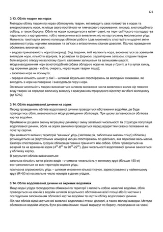 121
3.13. Облік тварин по норах
Методом обліку тварин по норах обліковують тварин, які виводять своє потомство в норах та
використовують нори, як місце свого постійного чи тимчасового проживання: лисицю, єнотоподібного
собаку, а також борсука. Облік на норах проводиться в квітні-травні, на території усього господарства
паралельно з картуванням, тобто нанесенням всіх виявлених нір на карту-схему мисливських угідь.
Наявність такої карти значно полегшує облікові роботи і дає можливість спостерігати щорічні зміни
заселеності угідь норними хижаками та зв’язок з епізоотичним станом довкілля. Під час проведення
обстежень визначається:
- видова приналежність нори (понорищ). Вид тварини, якій належить нора, визначається за зовнішнім
виглядом нори, кількістю віднірків, їх розміром та формою, характерним запахом, слідами тварин
біля вхідного отвору на вологому ґрунті, каловими залишками та залишками шерсті,
місцезнаходженням нори (єнотоподібний собака обладнує нори не лише у ґрунті, а й у купах хмизу,
під коренями дерев - кубло, очерету, норах інших тварин тощо);
- заселена нора чи покинута;
- середня кількість щенят у сім’ї – шляхом візуальних спостережень за молодими хижаками, які
виходять з нори на поверхню і знаходяться поруч нори.
Загальна чисельність тварин визначається шляхом множення числа виявлених жилих нір певного
виду тварин на середню величину виводку з врахуванням природного відсотку загибелі молодняку
(до 50%).
3.14. Облік водоплавної дичини на зорях
Перед проведенням обліків водоплавної дичини проводиться обстеження водойми, де буде
проводитись облік, визначаються місця розміщення обліковців. При цьому заповнюється облікова
картка водойми.
Приймаючи до уваги значну міграційну динаміку і зміну загальної чисельності та структури популяцій
водоплавної дичини, облік на зорях звичайно проводиться перед відкриттям сезону полювання на
початку серпня.
При наявності великих територій “качиних” угідь (заплави рік, заболочені масиви тощо) обліковці
розміщуються на (відстрільних номерах) місцях спостережень по діагоналі, яка пересікає весь масив.
Сектори спостережень сусідніх обліковців повинні граничити між собою. Облік проводиться на
вечірній та на вранішній зорях (400
-800
та 2000
-2200
). Дані чисельності водоплавної дичини заносяться
у облікову картку.
В результаті обліків визначаються:
загальна кількість качок різних видів - отримана чисельність у великому крузі (більше 150 м)
екстраполюється на всю територію водних угідь;
пропускна спроможність угідь – шляхом множення кількості качок, зареєстрованих у найменшому
крузі (R=50 м) на реальне число номерів в даних угіддях.
3.14. Облік водоплавної дичини на окремих водоймах
Якщо водні угіддя господарства обмежені по території і являють собою невеликі водойми, облік
проводиться на кожній з водойм шляхом візуального обстеження всієї площі або їх частини з
послідуючим заповненням облікової картки водойми та картки обліку водоплавної дичини.
Під час обліків відмічаються всі виявлені водоплавні птахи: дорослі, а також молоді виводки. Методи
обстеження водойм можуть бути різноманітними: піший маршрут по берегу, пересування на човні,
 