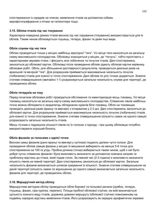 122
спостереження із скрадків на плесах, виявлення птахів за допомогою собаки,
аерофотографування з літака чи гелікоптера тощо.
3.15. Обліки птахів під час токування
Характерна поведінка деяких птахів весною під час парування (токування) використовується для їх
обліків. Таким чином обліковується глушець, тетерук, фазан та деякі інші види.
Облік слукви під час тяги
Обліки проводяться тільки у місцях найбільш вірогідної “тяги”. Усі місця тяги наносяться на загальну
схему мисливського господарства. Обліковці знаходяться у місцях, де “тягнуть”, тобто пролітають з
характерними звуками птахи, і фіксують всіх побачених та почутих птахів. Дані спостережень
заносяться до облікової картки. Обліковці після проведення обліків здають облікові картки керівнику
облікових робіт. Облік, для збільшення достовірності результатів, проводиться декілька разів на
вранішній та вечірній “тязі”. Для розрахунків приймається максимальна чисельність почутих
(побачених) птахів для кожної із точок спостереження. Дані обліків по усіх точках додаються. Знаючи
статеве співвідношення (звичайно 1:1) розраховується загальна чисельність слукви для території, де
проводилися обліки.
Облік тетеруків на току
Перед початком облікових робіт проводиться обстеження та інвентаризація місць токовищ. Усі місця
токовищ наносяться на загальну карту-схему мисливського господарства. Співаючих півнів найбільш
точно можна облікувати із заздалегідь обладнаних куренів біля токовищ. Облік на токовищах
проводять декілька разів (вранці та ввечері) з інтервалом у 2-3 дні. Дані спостережень заносяться до
облікової картки. Для розрахунків приймається максимальна чисельність почутих (побачених) птахів
для кожної із точок спостереження. Знаючи статеве співвідношення (кількість самок на одного самця)
розраховують загальну чисельність птахів.
Менш точним є підрахунок кількості півнів по їх голосах з підходу - при цьому обліковцю потрібно
використовувати хороший бінокль.
Облік фазанів за голосами з однієї точки
Весною самці фазанів (рано вранці та ввечері у сутінках) подають далеко чутні голоси. Для
проведення обліків самців фазана у місцях їх мешкання вибирають не менше 5-6 точок для
спостереження на 100 га угідь. Пробна ділянка (точка) вибирається таким чином, щоб з неї було
добре чутно співаючих фазанів і була можливість визначити за допомогою компаса напрям та
приблизну відстань до птаха, який подав голос. За певний час (2-3 години) є можливість визначити
кількість півнів на певній території. Дані спостережень заносяться до облікової картки. Загальна
чисельність фазанів визначається шляхом сумування їх кількості. Знаючи статеве співвідношення на
даній території (кількість самок по відношенню до одного самця) визначається загальна чисельність
фазанів для території, де проводились обліки.
3.16. Маршрутний метод обліку
Маршрутним методом обліку проводиться облік борової та польової дичини (орябок, тетерук,
глушець, фазан, сіра куріпка, перепел). Площа пробної облікової стрічки, на якій визначається
щільність кожного виду птахів, дорівнює довжині маршруту (облікової стрічки) помноженому на
подвійну середню відстань виявлення птахів. Його розраховують як середнє арифметичне окремих
 