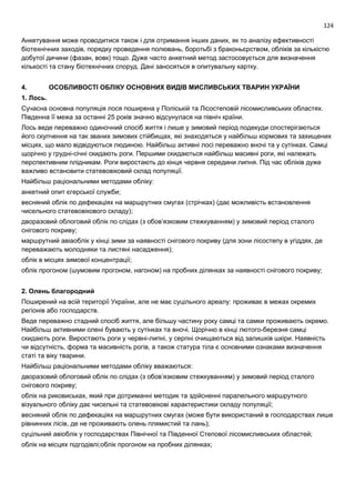124
Анкетування може проводитися також і для отримання інших даних, як то аналізу ефективності
біотехнічних заходів, порядку проведення полювань, боротьбі з браконьєрством, обліків за кількістю
добутої дичини (фазан, вовк) тощо. Дуже часто анкетний метод застосовується для визначення
кількості та стану біотехнічних споруд. Дані заносяться в опитувальну картку.
4. ОСОБЛИВОСТІ ОБЛІКУ ОСНОВНИХ ВИДІВ МИСЛИВСЬКИХ ТВАРИН УКРАЇНИ
1. Лось.
Сучасна основна популяція лося поширена у Поліській та Лісостеповій лісомисливських областях.
Південна її межа за останні 25 років значно відсунулася на північ країни.
Лось веде переважно одиночний спосіб життя і лише у зимовий період подекуди спостерігаються
його скупчення на так званих зимових стійбищах, які знаходяться у найбільш кормових та захищених
місцях, що мало відвідуються людиною. Найбільш активні лосі переважно вночі та у сутінках. Самці
щорічно у грудні-січні скидають роги. Першими скидаються найбільш масивні роги, які належать
перспективним плідникам. Роги виростають до кінця червня середини липня. Під час обліків дуже
важливо встановити статевовіковий склад популяції.
Найбільш раціональними методами обліку:
анкетний опит єгерської служби;
весняний облік по дефекаціях на маршрутних смугах (стрічках) (дає можливість встановлення
чисельного статевовікового складу);
дворазовий облоговий облік по слідах (з обов’язковим стежкуванням) у зимовий період сталого
снігового покриву;
маршрутний авіаоблік у кінці зими за наявності снігового покриву (для зони лісостепу в угіддях, де
переважають молодняки та листяні насадження);
облік в місцях зимової концентрації;
облік прогоном (шумовим прогоном, нагоном) на пробних ділянках за наявності снігового покриву;
2. Олень благородний
Поширений на всій території України, але не має суцільного ареалу: проживає в межах окремих
регіонів або господарств.
Веде переважно стадний спосіб життя, але більшу частину року самці та самки проживають окремо.
Найбільш активними олені бувають у сутінках та вночі. Щорічно в кінці лютого-березня самці
скидають роги. Виростають роги у червні-липні, у серпні очищаються від залишків шкіри. Наявність
чи відсутність, форма та масивність рогів, а також статура тіла є основними ознаками визначення
статі та віку тварини.
Найбільш раціональними методами обліку вважаються:
дворазовий облоговий облік по слідах (з обов’язковим стежкуванням) у зимовий період сталого
снігового покриву;
облік на риковиськах, який при дотриманні методик та здійсненні паралельного маршрутного
візуального обліку дає чисельні та статевовікові характеристики складу популяції;
весняний облік по дефекаціях на маршрутних смугах (може бути використаний в господарствах лише
рівнинних лісів, де не проживають олень плямистий та лань);
суцільний авіоблік у господарствах Північної та Південної Степової лісомисливських областей;
облік на місцях підгодівлі;облік прогоном на пробних ділянках;
 