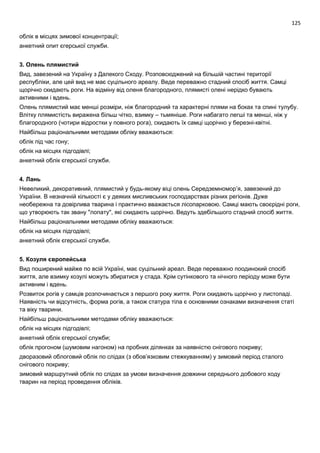 125
облік в місцях зимової концентрації;
анкетний опит єгерської служби.
3. Олень плямистий
Вид, завезений на Україну з Далекого Сходу. Розповсюджений на більшій частині території
республіки, але цей вид не має суцільного ареалу. Веде переважно стадний спосіб життя. Самці
щорічно скидають роги. На відміну від оленя благородного, плямисті олені нерідко бувають
активними і вдень.
Олень плямистий має менші розміри, ніж благородний та характерні плями на боках та спині тулубу.
Влітку плямистість виражена більш чітко, взимку – тьмяніше. Роги набагато легші та менші, ніж у
благородного (чотири відростки у повного рога), скидають їх самці щорічно у березні-квітні.
Найбільш раціональними методами обліку вважаються:
облік під час гону;
облік на місцях підгодівлі;
анкетний облік єгерської служби.
4. Лань
Невеликий, декоративний, плямистий у будь-якому віці олень Середземномор’я, завезений до
України. В незначній кількості є у деяких мисливських господарствах різних регіонів. Дуже
необережна та довірлива тварина і практично вважається лісопарковою. Самці мають своєрідні роги,
що утворюють так звану "лопату", які скидають щорічно. Ведуть здебільшого стадний спосіб життя.
Найбільш раціональними методами обліку вважаються:
облік на місцях підгодівлі;
анкетний облік єгерської служби.
5. Козуля європейська
Вид поширений майже по всій Україні, має суцільний ареал. Веде переважно поодинокий спосіб
життя, але взимку козулі можуть збиратися у стада. Крім сутінкового та нічного періоду може бути
активним і вдень.
Розвиток рогів у самців розпочинається з першого року життя. Роги скидають щорічно у листопаді.
Наявність чи відсутність, форма рогів, а також статура тіла є основними ознаками визначення статі
та віку тварини.
Найбільш раціональними методами обліку вважаються:
облік на місцях підгодівлі;
анкетний облік єгерської служби;
облік прогоном (шумовим нагоном) на пробних ділянках за наявністю снігового покриву;
дворазовий облоговий облік по слідах (з обов’язковим стежкуванням) у зимовий період сталого
снігового покриву;
зимовий маршрутний облік по слідах за умови визначення довжини середнього добового ходу
тварин на період проведення обліків.
 