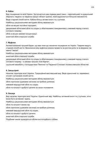 126
6. Кабан
Вид поширений по всій Україні. Зустрічається два підвиди дикої свині – європейський та румунський
(Карпати, південні та південно-західні області країни), який відрізняється більшою масивністю.
Веде стадний спосіб життя. Кабани більш активні вночі та у сутінках.
Найбільш раціональними методами обліку вважаються:
облік на місцях постійної підгодівлі;
дворазовий облоговий облік по слідах (з обов’язковим стежкуванням) у зимовий період сталого
снігового покриву;
облік в місцях зимової концентрації;
анкетний облік єгерської служби.
7. Муфлон
Акліматизований гірський баран, що має поки що незначне поширення на Україні. Тварини ведуть
стадний спосіб життя. Визначення віку муфлона можна провести за ростом рогів та за формою так
званої "маски".
Найбільш раціональними методами обліку вважаються:
анкетний облік єгерської служби;
дворазовий облоговий облік по слідах (з обов’язковим стежкуванням) у зимовий період сталого
снігового покриву – в умовах гірських лісів Карпат;
суцільний авіаоблік у господарствах Північної та Південної Степової лісомисливських областей.
8. Заєцьсірий
Населяє територію всієї України. Традиційний мисливський вид. Веде одиночний та, переважно,
нічний і сутінковий спосіб життя.
Найбільш раціональними методами обліку вважаються:
облік прогоном (шумовим нагоном) на пробних ділянках;
зимовий маршрутний облік по слідах;
облік по кількості здобутої дичини за сезон полювання.
9. Лисиця
Вид населяє територію всієї України. Одиночний звір. Найбільш активний вночі та у сутінках, хоча
може бути активним і вдень.
Найбільш раціональними методами обліку вважаються:
облік по кількості жилих нір;
облік прогоном (шумовим нагоном) на пробних ділянках;
зимовий маршрутний облік по слідах;
облік по кількості здобутої дичини;
анкетний облік єгерської служби.
Подібним чином проводяться обліки єнотоподібного собаки.
 