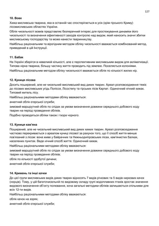 127
10. Вовк
Хижа мисливська тварина, яка в останній час спостерігається в усіх (крім гірського Криму)
лісомисливських областях України.
Облік чисельності вовків представляє безперечний інтерес для простежування динаміки його
чисельності та визначення ефективності заходів контролю над видом, який наносить значні збитки
мисливському господарству та може нанести тваринництву.
Найбільш раціональним та вірогідним методом обліку чисельності вважається комбінований метод,
приведений в цій Інструкції.
11. Бабак
На Україні зберігся в невеликій кількості, але є перспективним мисливським видом для акліматизації.
Типова нірна тварина, більшу частину життя проводить під землею. Поселяється колоніями.
Найбільш раціональним методом обліку чисельності вважається облік по кількості жилих нір.
12. Куниця лісова
Досить поширений, але не чисельний мисливський вид диких тварин. Ареал розповсюдження тяжіє
до лісових мисливських угідь Полісся, Лісостепу та гірських лісів Карпат. Одиночний нічний хижак.
Типовий житель лісу.
Найбільш раціональними методами обліку вважаються:
анкетний облік єгерської служби;
зимовий маршрутний облік по слідах за умови визначення довжини середнього добового ходу
тварин на період проведення обліків.
Подібно проводяться обліки також і тхора чорного.
13. Куниця кам’яна
Поширений, але не чисельний мисливський вид диких хижих тварин. Ареал розповсюдження
частково перекривається з ареалом куниці лісової за рахунок того, що її спосіб життя менше
пов’язаний з лісом: вона живе у байрачних та Нижньодніпровських лісах, кам’янистих балках,
населених пунктах. Веде нічний спосіб життя. Одиночний хижак.
Найбільш раціональними методами обліку вважаються:
зимовий маршрутний облік по слідах за умови визначення довжини середнього добового ходу
тварин на період проведення обліків;
облік по кількості здобутої дичини;
анкетний облік єгерської служби;
14. Крижень та інші качки
До цієї групи мисливських видів диких тварин відносять 7 видів річкових та 5 видів ниркових качок
(норців). Тому, у цій багаточисельній по видовому складу групі водоплавних птахів зростає значення
видового визначення об’єкту полювання, хоча загальні методики обліків залишаються спільними для
всіх 12-ти видів.
Найбільш раціональними методами обліку вважаються:
облік качок на зорях;
анкетний облік єгерської служби;
 