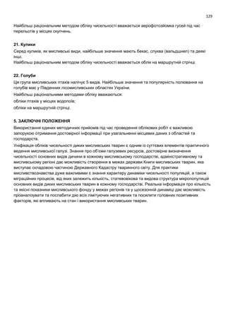 129
Найбільш раціональним методом обліку чисельності вважається аерофотозйомка гусей під час
перельотів у місцях скупчень.
21. Кулики
Серед куликів, як мисливські види, найбільше значення мають бекас, слуква (вальдшнеп) та деякі
інші.
Найбільш раціональним методом обліку чисельності вважається облік на маршрутній стрічці.
22. Голуби
Ця група мисливських птахів налічує 5 видів. Найбільше значення та популярність полювання на
голубів має у Південних лісомисливських областях України.
Найбільш раціональними методами обліку вважаються:
обліки птахів у місцях водопоїв;
обліки на маршрутній стрічці.
5. ЗАКЛЮЧНІ ПОЛОЖЕННЯ
Використання єдиних методичних прийомів під час проведення облікових робіт є важливою
запорукою отримання достовірної інформації при узагальненні місцевих даних з областей та
господарств.
Уніфікація обліків чисельності диких мисливських тварин є одним із суттєвих елементів практичного
ведення мисливської галузі. Знання про об’єми галузевих ресурсів, достовірне визначення
чисельності основних видів дичини в кожному мисливському господарстві, адміністративному та
мисливському регіоні дає можливість створення в межах держави Книги мисливських тварин, яка
виступає складовою частиною Державного Кадастру тваринного світу. Для практики
мисливствознавства дуже важливими є знання характеру динаміки чисельності популяцій, а також
міграційних процесів, від яких залежить кількість, статевовікова та видова структура мікропопуляцій
основних видів диких мисливських тварин в кожному господарстві. Реальна інформація про кількість
та якісні показники мисливського фонду у межах регіонів та у щосезонній динаміці дає можливість
проаналізувати та послабити дію всіх лімітуючих негативних та посилити головних позитивних
факторів, які впливають на стан і використання мисливських тварин.
 