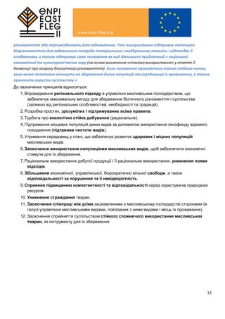 13
різноманіття або перешкоджають його відновленню. Таке використання підтримує потенціал
біорізноманіття для задоволення потреби теперішнього і майбутнього поколінь і відповідає її
сподіванням, а також підтримує саме полювання як вид діяльності прийнятний з соціальної,
економічної та культурної точок зору (на основі визначення «сталого використання» у статті 2
Конвенції про охорону біологічного різноманіття). Коли полювання проводитися таким стійким чином,
воно може позитивно вплинути на збереження диких популяцій та середовища їх проживання, а також
приносити користь суспільству.»
До зазначених принципів відносяться:
1.Впровадження регіонального підходу в управлінні мисливським господарством, що
забезпечує максимальну вигоду для збереження біотичного різноманіття і суспільства
(залежно від регіональних особливостей, необхідності та традицій).
2.Розробка простих, зрозумілих і підтримуваних всіма правила.
3.Турбота про екологічно стійке добування (раціональне).
4.Підтримання місцевих популяцій диких видів за допомогою використання генофонду відомого
походження (підтримка чистоти видів).
5.Утримання середовищ у стані, що забезпечує розвиток здорових і міцних популяцій
мисливських видів.
6.Заохочення використання популяціями мисливських видів, щоб забезпечити економічні
стимули для їх збереження.
7.Раціональне використання добутої продукції і її раціональне використання, уникнення появи
відходів.
8.Збільшення економічної, управлінської, бюрократично вільної свободи, а також
відповідальності за порушення та її невідворотність.
9.Сприяння підвищенню компетентності та відповідальності серед користувачів природних
ресурсів.
10. Уникнення страждання тварин.
11. Заохочення співпраці між усіма зацікавленими у мисливському господарстві сторонами (в
галузі управління мисливськими видами, пов'язаних з ними видами і місць їх проживання).
12. Заохочення сприйняття суспільством стійкого споживчого використання мисливських
тварин, як інструменту для їх збереження.
 