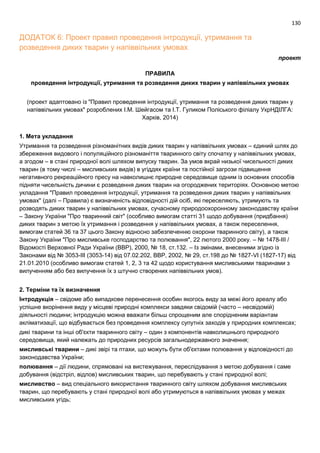 130
ДОДАТОК 6: Проект правил проведення інтродукції, утримання та
розведення диких тварин у напіввільних умовах
проект
ПРАВИЛА
проведення інтродукції, утримання та розведення диких тварин у напіввільних умовах
(проект адаптовано із "Правил проведення інтродукції, утримання та розведення диких тварин у
напіввільних умовах" розроблених І.М. Шейгасом та І.Т. Гуликом Поліського філіалу УкрНДІЛГА:
Харків, 2014)
1. Мета укладання
Утримання та розведення різноманітних видів диких тварин у напіввільних умовах – єдиний шлях до
збереження видового і популяційного різноманіття тваринного світу спочатку у напіввільних умовах,
а згодом – в стані природної волі шляхом випуску тварин. За умов вкрай низької чисельності диких
тварин (в тому числі – мисливських видів) в угіддях країни та постійної загрози підвищення
негативного рекреаційного пресу на навколишнє природне середовище одним із основних способів
підняти чисельність дичини є розведення диких тварин на огороджених територіях. Основною метою
укладання "Правил проведення інтродукції, утримання та розведення диких тварин у напіввільних
умовах" (далі – Правила) є визначеність відповідності дій осіб, які переселяють, утримують та
розводять диких тварин у напіввільних умовах, сучасному природоохоронному законодавству країни
– Закону України "Про тваринний світ" (особливо вимогам статті 31 щодо добування (придбання)
диких тварин з метою їх утримання і розведення у напіввільних умовах, а також переселення,
вимогам статей 36 та 37 цього Закону відносно забезпеченню охорони тваринного світу), а також
Закону України "Про мисливське господарство та полювання", 22 лютого 2000 року. – № 1478-ІІІ /
Відомості Верховної Ради України (ВВР), 2000, № 18, ст.132. – Із змінами, внесеними згідно із
Законами від № 3053-ІІІ (3053-14) від 07.02.202, ВВР, 2002, № 29, ст.198 до № 1827-VІ (1827-17) від
21.01.2010 (особливо вимогам статей 1, 2, 3 та 42 щодо користування мисливськими тваринами з
вилученням або без вилучення їх з штучно створених напіввільних умов).
2. Терміни та їх визначення
Інтродукція – свідоме або випадкове перенесення особин якогось виду за межі його ареалу або
успішне вкорінення виду у місцеві природні комплекси завдяки свідомій (часто – несвідомій)
діяльності людини; інтродукцію можна вважати більш спрощеним але спорідненим варіантам
акліматизації, що відбувається без проведення комплексу супутніх заходів у природних комплексах;
дикі тварини та інші об'єкти тваринного світу – один з компонентів навколишнього природного
середовища, який належать до природних ресурсів загальнодержавного значення;
мисливські тварини – дикі звірі та птахи, що можуть бути об'єктами полювання у відповідності до
законодавства України;
полювання – дії людини, спрямовані на вистежування, переслідування з метою добування і саме
добування (відстріл, відлов) мисливських тварин, що перебувають у стані природної волі;
мисливство – вид спеціального використання тваринного світу шляхом добування мисливських
тварин, що перебувають у стані природної волі або утримуються в напіввільних умовах у межах
мисливських угідь;
 