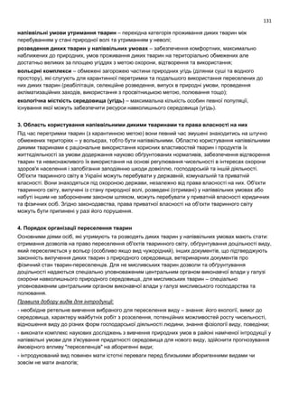 131
напіввільні умови утримання тварин – перехідна категорія проживання диких тварин між
перебуванням у стані природної волі та утриманням у неволі;
розведення диких тварин у напіввільних умовах – забезпечення комфортних, максимально
наближених до природних, умов проживання диких тварин на територіально обмежених але
достатньо великих за площею угіддях з метою охорони, відтворення та використання;
вольєрні комплекси – обмежені загорожею частини природних угідь (ділянки суші та водного
простору), які слугують для карантинної перетримки та подальшого використання переселених до
них диких тварин (реабілітація, селекційне розведення, випуск в природні умови, проведення
акліматизаційних заходів, використання з просвітницькою метою, полювання тощо);
екологічна місткість середовища (угідь) – максимальна кількість особин певної популяції,
існування якої можуть забезпечити ресурси навколишнього середовища (угідь).
3. Область користування напіввільними дикими тваринами та права власності на них
Під час перетримки тварин (з карантинною метою) вони певний час змушені знаходитись на штучно
обмежених територіях – у вольєрах, тобто бути напіввільними. Областю користування напіввільними
дикими тваринами є раціональне використання корисних властивостей тварин і продуктів їх
життєдіяльності за умови додержання науково обґрунтованих нормативів, забезпечення відтворення
тварин та невиснажливого їх використання на основі регулювання чисельності в інтересах охорони
здоров'я населення і запобігання заподіянню шкоди довкіллю, господарській та іншій діяльності.
Об'єкти тваринного світу в Україні можуть перебувати у державній, комунальній та приватній
власності. Вони знаходяться під охороною держави, незалежно від права власності на них. Об'єкти
тваринного світу, вилучені із стану природної волі, розведені (отримані) у напіввільних умовах або
набуті іншим не забороненим законом шляхом, можуть перебувати у приватній власності юридичних
та фізичних осіб. Згідно законодавства, права приватної власності на об'єкти тваринного світу
можуть бути припинені у разі його порушення.
4. Порядок організації переселення тварин
Основними діями осіб, які утримують та розводять диких тварин у напіввільних умовах мають стати:
отримання дозволів на право переселення об'єктів тваринного світу, обґрунтування доцільності виду,
який переселяється у вольєр (особливо якщо вид чужорідний), інших документів, що підтверджують
законність вилучення диких тварин з природного середовища, ветеринарних документів про
фізичний стан тварин-переселенців. Для не мисливських тварин дозволи та обґрунтування
доцільності надаються спеціально уповноваженим центральним органом виконавчої влади у галузі
охорони навколишнього природного середовища, для мисливських тварин – спеціально
уповноваженим центральним органом виконавчої влади у галузі мисливського господарства та
полювання.
Правила добору видів для інтродукції:
- необхідне ретельне вивчення вибраного для переселення виду – знання: його екології, вимог до
середовища, характеру майбутніх робіт з розселення, потенційних можливостей росту чисельності,
відношення виду до різних форм господарської діяльності людини, знання фізіології виду, поведінки;
- виконати комплекс наукових досліджень з вивчення природних умов в районі наміченої інтродукції у
напіввільні умови для з'ясування придатності середовища для нового виду, здійснити прогнозування
ймовірного впливу "переселенців" на аборигенні види;
- інтродукований вид повинен мати істотні переваги перед близькими аборигенними видами чи
зовсім не мати аналогів;
 