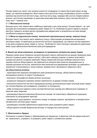 133
Основні вимоги до такого типу загорож аналогічні попереднім та повинні бути орієнтовані на вид
(види), що підлягає розведенню. Вони повинні мати достатню площу на відповідну кількість особин
(залежно від екологічної місткості угідь), протічну питну воду, природні або штучно створені ремізні
ділянки з достатніми кормовими та захисними властивостями залежно, діючу систему біотехнії, в
тому числі – кормові поля.
5.1.5 Мисливський вольєр.
Вольєри цього типу повинні мати найбільшу територію з усіх типів вольєр. Основні вимоги – як і для
вольєрів для інтенсивного розведення диких тварин (5.1.3). Особливістю даного варіанту загорож
має бути: наявність активно діючих підгодівельних майданчиків та розроблена система заходів
запобігання утворення підранків.
5.1.6 Місце на туристській стежці, зоологічний просвітницький центр, звіринці тощо.
Вольєри такого типу можуть мати найменшу площу з обов’язковим дотриманням ветеринарно-
санітарних вимог та прив’язкою до екологічної місткості середовища, що повинно суттєво відрізняти
їх від умов утримання диких тварин в «клітці». Особливістю такого вольєру є врахування додаткових
вимог щодо забезпечення безпечних умов для відвідувачів.
6. Вимоги до місця утримання, розведення та проживання напіввільних диких тварин
Природні умови місця створення загорожі (вольєри) повинні наближатися до кращих природних умов
вільного існування диких тварин в регіоні, тобто мати найкращі кормові та захисні властивості
суходільних ділянок та водних акваторій. Перед створенням вольєри необхідно виконати його
науково-технічне обґрунтування, яке здійснюється спеціалістами проектно-вишукувальних та
науково-дослідних інститутів, компетенція яких визначається державними органами, що здійснюють
управління та регулювання у галузі охорони, використання і відтворення тваринного світу.
До обґрунтування входять:
- характеристика природно-географічних умов розміщення вольєру, обґрунтування розміру
загородженої ділянки та самого її розміщення;
- виконання топографічної зйомки ділянки під вольєр;
- розрахунок природних кормових запасів трав'янистих та дерево-гілкових кормів;
- визначення екологічної місткості середовища вольєру для визначених видів популяцій диких тварин
(за списком бажаних для розведення, утримання чи полювання);
- вибір оптимального варіанту (типу) системи біотехнічних заходів для забезпечення кормових та
захисних умов тваринам;
- рекомендації відносно комплексу біотехнічних заходів, які сприятимуть збереженню природних
комплексів на загородженій території;
- рекомендації щодо видового, кількісного складу та порядку охорони, відтворення та використання
напіввільного поголів'я диких тварин;
- рекомендації способів забезпечення карантинних умов утримання диких тварин;
- обґрунтування способу будівництва вольєру та порядку його експлуатації.
7. Обов'язковість Правил
Положення та вимоги Правил є обов'язковими для юридичних та фізичних осіб всіх форм власності,
які переселяють, утримують та розводять диких тварин у напіввільних умовах.
 