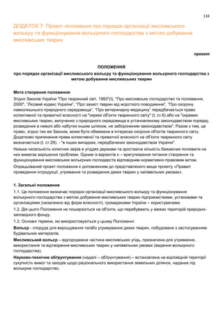 134
ДОДАТОК 7: Проект положення про порядок організації мисливського
вольєру та функціонування вольєрного господарства з метою добування
мисливських тварин
проект
ПОЛОЖЕННЯ
про порядок організації мисливського вольєру та функціонування вольєрного господарства з
метою добування мисливських тварин
Мета створення положення
Згідно Законів України "Про тваринний світ, 1993"(І), "Про мисливське господарство та полювання,
2000", “Лісовий кодекс України”, “Про захист тварин від жорсткого поводження”, “Про охорону
навколишнього природного середовища”, “Про ветеринарну медицину” передбачається право
колективної та приватної власності на "окремі об'єкти тваринного світу" (І, ст.6) або на "окремих
мисливських тварин, вилучених з природного середовища в установленому законодавством порядку,
розведених в неволі або набутих іншим шляхом, не забороненим законодавством". Разом з тим, це
право, згідно тих же Законів, може бути обмежене в інтересах охорони об'єктів тваринного світу.
Додатково припинення права колективної та приватної власності на об'єкти тваринного світу
визначається (І, ст.29). - "в інших випадках, передбачених законодавством України".
Низька чисельність копитних звірів в угіддях держави та зростаюча кількість бажаючих полювати на
них вимагає вирішення проблеми. Одним із варіантів є – врегулювання питання створення та
функціонування мисливських вольєрних господарств відповідним нормативно-правовим актом.
Опрацьований проект положення є доповненням до представленого вище проекту «Правил
проведення інтродукції, утримання та розведення диких тварин у напіввільних умовах».
1. Загальні положення
1.1. Це положення визначає порядок організації мисливського вольєру та функціонування
вольєрного господарства з метою добування мисливських тварин підприємствами, установами та
організаціями (незалежно від форм власності), громадянами України – користувачами.
1.2. Дія цього Положення не поширюється на об'єкти, що перебувають у межах територій природно-
заповідного фонду.
1.3. Основні терміни, які використовуються у цьому Положенні:
Вольєр - споруда для вирощування та/або утримування диких тварин, побудована з застосуванням
будівельних матеріалів.
Мисливський вольєр – відгороджена частина мисливських угідь, призначена для утримання,
використання та відтворення мисливських тварин у напіввільних умовах (ведення вольєрного
господарства).
Науково-технічне обґрунтування (надалі – обґрунтування) – встановлена на відповідній території
сукупність вимог та заходів щодо раціонального використання земельних ділянок, наданих під
вольєрне господарство.
 