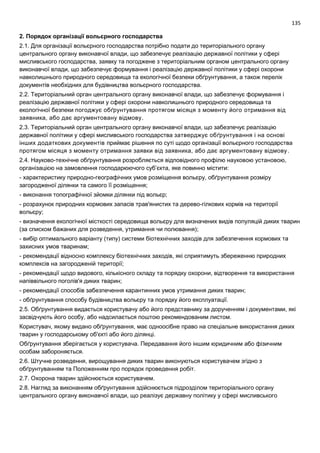 135
2. Порядок організації вольєрного господарства
2.1. Для організації вольєрного господарства потрібно подати до територіального органу
центрального органу виконавчої влади, що забезпечує реалізацію державної політики у сфері
мисливського господарства, заявку та погоджене з територіальним органом центрального органу
виконавчої влади, що забезпечує формування і реалізацію державної політики у сфері охорони
навколишнього природного середовища та екологічної безпеки обґрунтування, а також перелік
документів необхідних для будівництва вольєрного господарства.
2.2. Територіальний орган центрального органу виконавчої влади, що забезпечує формування і
реалізацію державної політики у сфері охорони навколишнього природного середовища та
екологічної безпеки погоджує обґрунтування протягом місяця з моменту його отримання від
заявника, або дає аргументовану відмову.
2.3. Територіальний орган центрального органу виконавчої влади, що забезпечує реалізацію
державної політики у сфері мисливського господарства затверджує обґрунтування і на основі
інших додаткових документів приймає рішення по суті щодо організації вольєрного господарства
протягом місяця з моменту отримання заявки від заявника, або дає аргументовану відмову.
2.4. Науково-технічне обґрунтування розробляється відповідного профілю науковою установою,
організацією на замовлення господарюючого суб’єкта, яке повинно містити:
- характеристику природно-географічних умов розміщення вольєру, обґрунтування розміру
загородженої ділянки та самого її розміщення;
- виконання топографічної зйомки ділянки під вольєр;
- розрахунок природних кормових запасів трав'янистих та дерево-гілкових кормів на території
вольєру;
- визначення екологічної місткості середовища вольєру для визначених видів популяцій диких тварин
(за списком бажаних для розведення, утримання чи полювання);
- вибір оптимального варіанту (типу) системи біотехнічних заходів для забезпечення кормових та
захисних умов тваринам;
- рекомендації відносно комплексу біотехнічних заходів, які сприятимуть збереженню природних
комплексів на загородженій території;
- рекомендації щодо видового, кількісного складу та порядку охорони, відтворення та використання
напіввільного поголів'я диких тварин;
- рекомендації способів забезпечення карантинних умов утримання диких тварин;
- обґрунтування способу будівництва вольєру та порядку його експлуатації.
2.5. Обґрунтування видається користувачу або його представнику за дорученням і документами, які
засвідчують його особу, або надсилається поштою рекомендованим листом.
Користувач, якому видано обґрунтування, має одноосібне право на спеціальне використання диких
тварин у господарському об'єкті або його ділянці.
Обґрунтування зберігається у користувача. Передавання його іншим юридичним або фізичним
особам забороняється.
2.6. Штучне розведення, вирощування диких тварин виконуються користувачем згідно з
обґрунтуванням та Положенням про порядок проведення робіт.
2.7. Охорона тварин здійснюється користувачем.
2.8. Нагляд за виконанням обґрунтування здійснюється підрозділом територіального органу
центрального органу виконавчої влади, що реалізує державну політику у сфері мисливського
 