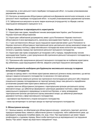 136
господарства, в зоні діяльності якого перебуває господарський об'єкт, та іншими уповноваженими
державними органами.
2.9. Контроль за виконанням обґрунтування здійснюється Державною екологічною інспекцією, в зоні
діяльності якого перебуває господарський об'єкт, та іншими уповноваженими державними органами.
2.10. Забороняється випускати на волю тварин вселенців (інтродуцентів) та гібридів з метою
недопущення міжвидового схрещення та ін.
3. Права, обов'язки та відповідальність користувачів
3.1. Користувач має права, передбачені чинним законодавством України, цим Положенням і
Науково-технічним обґрунтуванням.
3.2. Користувач зобов'язаний дотримуватись вимог цього Положення і Науково-технічного
обґрунтування й несе відповідальність, визначену законодавством України, за їх порушення.
3.3. У разі систематичного (більше трьох) порушення користувачем вимог цього Положення та
Науково-технічного обґрунтування територіальний орган центрального органу виконавчої влади, що
реалізує державну політику у сфері мисливського господарства може клопотати про порушення
питання у судовому порядку про припинення діяльності вольєрного господарства.
3.4. Користувач має право оскаржувати дії посадових осіб у порядку, передбаченому чинним
законодавством України, у разі призупинення або припинення діяльності вольєрного господарства у
зв’язку із їх клопотанням.
3.5. Припинення або призупинення діяльності вольєрного господарства не позбавляє користувача
від зобов'язань щодо відшкодування збитків, завданих унаслідок порушення законодавства.
4. Перелік документів необхідних для будівництва мисливського вольєру та ведення
вольєрного господарства:
- договір на оренду землі з постійним користувачем земельної ділянки в якому зазначено, що метою
оренди є ведення вольєрного господарства та зазначено чіткі межі ділянки;
- наказ користувача земельної ділянки про припинення лісогосподарської діяльності або створення
спеціального режиму господарювання на території вольєру (якщо така діяльність передбачена
установчими документами користувача земельної ділянки);
- науково-технічне обґрунтування (погоджене з територіальним органом центрального органу
виконавчої влади, що забезпечує формування і реалізацію державної політики у сфері охорони
навколишнього природного середовища та екологічної безпеки, а також затверджене
територіальним органом центрального органу виконавчої влади, що забезпечує реалізацію
державної політики у сфері мисливського господарства);
- сертифікати про безпечність огорожі вольєрного господарства;
- наказ про ветеринарні та санітарні заходи на території вольєрного господарства.
5. Облаштування вольєру
5.1. Загальні вимоги, які обов'язкові для облаштування вольєру – мозаїчність території, достатня
природна кормова база, наявність заболочених ділянок та водопоїв, тобто забезпечення умов, що
відповідають природним потребам звірів у їжі, воді, гігієні. При недотриманні цих вимог тварин
конфісковують у судовому порядку. Винні особи притягуються до відповідальності за порушення
Закону “Про захист тварин від жорстокого поводження” тощо.
 