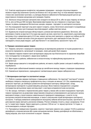 137
5.2. З метою недопущення конфліктів з місцевими громадами – вольєри слід влаштовувати
якомога подалі від населених пунктів (не ближче ніж 3 км до межі лісу) та поза межами перетину
стежок між населеними пунктами, а у випадку бажання забезпечити безперешкодний доступ до
користування лісовими ресурсами для громадян України.
5.3. Загальна площа вольєри (загорожі) має складати не менше 20 га, або на одну тварину не менше
0,5 га, але не більше 500 гектарів. Важливими факторами під час створення є структура стада
тварин та рівень проведення біотехнічних заходів, зокрема - підгодівлі та санітарного контролю.
5.4. На огородженій території слід мати зарості очерету, осоки, болотяного різнотрав’я та водоймища
для купання, а також сухі й захищені від вітрів відкриті, добре освітлені місця.
5.5. Будівництво огорожі вольєра облаштовують шляхом виставляння дерев’яних, бетонних, або
металевих стовпів на відстані 2-3 м один від одного до яких, висотою 2 м, закріплюють крупновічкову
металеву сітку з діаметром дроту 2,5-3 мм, нижню частину якої закопують у землю на глибину до 50
см. У верхній і нижній частинах сітки для міцності протягують дріт завтовшки 5-6 мм. На сітку
накладають кілька рядів жердин, щоб звірі бачили її і не намагались проскочити “крізь неї”.
6. Порядок заселення диких тварин
6.1. Тварини, вилучені з природного середовища за відповідним дозволом чи іншим документом, є
власністю підприємств, організацій та громадян, яким цей дозвіл було видано.
6.2. Завезені тварини повинні мати ветеринарне свідоцтво про благополуччя по заразним хворобам
того господарства та місцевості, звідки вони прибули.
6.3. Ввіз тварин із районів, небезпечних в епізоотичному та інфекційному відношенні не
дозволяється
6.4. Звірів краще завозити із географічних районів, які мають подібні умови з місцем їх майбутнього
перебування.
6.5. Користувач зобов’язаний вживати заходи до запобігання виходу тварин у природне середовище.
6.6. Самовільне переселення, схрещування і акліматизація диких тварин забороняється.
7. Ветеринарно-санітарні та зоотехнічні заходи
7.1. Робота з дикими звірами пов'язана з підвищеною небезпекою. На території "санітарної" огорожі
необхідно створити спеціальну профілактичну зону з площею не менше 1,0-1,5га, відмежовану від
загальної території, де необхідно розмістити ветеринарно-санітарну лабораторію, склад
ветеринарних препаратів та дезактиваційну дільницю. Вона повинна з'єднуватися з угіддями
господарства автошляхом через систему воріт з санітарно-епідеміологічним контролем.
7.2. Всі заходи, пов'язані з переселенням диких тварин у межах або за межі огороджених територій,
повинні проводитися за дозволами представників спеціально уповноваженого центрального органу
виконавчої влади у галузі охорони навколишнього природного середовища, з участю та під
контролем спеціалістів-мисливствознавців, а також із залученням служб ветеринарно-санітарного
контролю. У випадку виявлення захворювання молодняку кабанів метастронгільозом, протягом 8-10
днів зернові корми змочують розчином нілверму. Розчин нілверму готують у воді з розрахунку 10 мл
на 1 кг живої ваги тварин. Зерно замочують у розчині (100 мл на 1 кг зерна) протягом 1-2 годин, а
потім викладають в місцях підгодівлі.
7.3. Підгодівельні майданчики (піднавіси, корита) і територію навколо них у радіусі 15-20 м щомісяця
дезінфікують хлорним вапном або сухим негашеним вапном. Взимку дезінфекція не обов'язкова у
період морозів, але після потепління та відлиг - бажана.
 