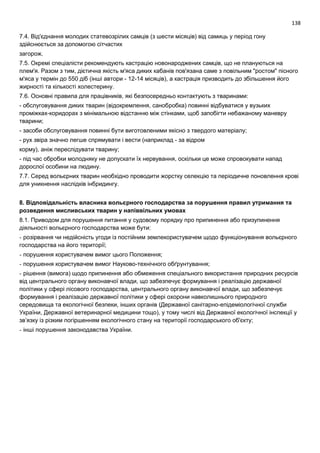 138
7.4. Від'єднання молодих статевозрілих самців (з шести місяців) від самиць у період гону
здійснюється за допомогою сітчастих
загорож.
7.5. Окремі спеціалісти рекомендують кастрацію новонароджених самців, що не плануються на
плем'я. Разом з тим, дієтична якість м'яса диких кабанів пов'язана саме з повільним "ростом" пісного
м'яса у термін до 550 діб (інші автори - 12-14 місяців), а кастрація призводить до збільшення його
жирності та кількості холестерину.
7.6. Основні правила для працівників, які безпосередньо контактують з тваринами:
- обслуговування диких тварин (відокремлення, санобробка) повинні відбуватися у вузьких
проміжках-коридорах з мінімальною відстанню між стінками, щоб запобігти небажаному маневру
тварини;
- засоби обслуговування повинні бути виготовленими якісно з твердого матеріалу;
- рух звіра значно легше спрямувати і вести (наприклад - за відром
корму), аніж переслідувати тварину;
- під час обробки молодняку не допускати їх нервування, оскільки це може спровокувати напад
дорослої особини на людину.
7.7. Серед вольєрних тварин необхідно проводити жорстку селекцію та періодичне поновлення крові
для уникнення наслідків інбридингу.
8. Відповідальність власника вольєрного господарства за порушення правил утримання та
розведення мисливських тварин у напіввільних умовах
8.1. Приводом для порушення питання у судовому порядку про припинення або призупинення
діяльності вольєрного господарства може бути:
- розірвання чи недійсність угоди із постійним землекористувачем щодо функціонування вольєрного
господарства на його території;
- порушення користувачем вимог цього Положення;
- порушення користувачем вимог Науково-технічного обґрунтування;
- рішення (вимога) щодо припинення або обмеження спеціального використання природних ресурсів
від центрального органу виконавчої влади, що забезпечує формування і реалізацію державної
політики у сфері лісового господарства, центрального органу виконавчої влади, що забезпечує
формування і реалізацію державної політики у сфері охорони навколишнього природного
середовища та екологічної безпеки, інших органів (Державної санітарно-епідеміологічної служби
України, Державної ветеринарної медицини тощо), у тому числі від Державної екологічної інспекції у
зв’язку із різким погіршенням екологічного стану на території господарського об'єкту;
- інші порушення законодавства України.
 
