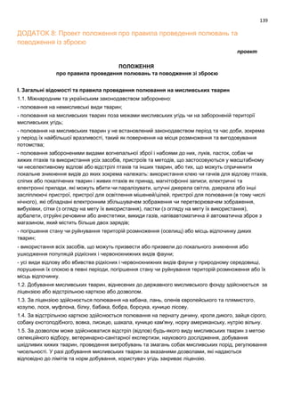 139
ДОДАТОК 8: Проект положення про правила проведення полювань та
поводження із зброєю
проект
ПОЛОЖЕННЯ
про правила проведення полювань та поводження зі зброєю
I. Загальні відомості та правила проведення полювання на мисливських тварин
1.1. Міжнародним та українським законодавством заборонено:
- полювання на немисливські види тварин;
- полювання на мисливських тварин поза межами мисливських угідь чи на забороненій території
мисливських угідь;
- полювання на мисливських тварин у не встановлений законодавством період та час доби, зокрема
у період їх найбільшої вразливості, такий як повернення на місця розмноження та вигодовування
потомства;
- полювання забороненими видами вогнепальної зброї і набоями до них, луків, пасток, собак чи
хижих птахів та використання усіх засобів, пристроїв та методів, що застосовуються у масштабному
чи неселективному відлові або відстрілі птахів та інших тварин, або тих, що можуть спричинити
локальне зникнення видів до яких зокрема належать: використання клею чи гачків для відлову птахів,
сліпих або покалічених тварин і живих птахів як принад, магнітофонні записи, електричні та
електронні прилади, які можуть вбити чи паралізувати, штучні джерела світла, дзеркала або інші
засліплюючі пристрої, пристрої для освітлення мішеней/цілей, пристрої для полювання (в тому числі
нічного), які обладнані електронним збільшувачем зображення чи перетворювачем зображення,
вибухівки, сітки (з огляду на мету їх використання), пастки (з огляду на мету їх використання),
арбалети, отруйні речовини або анестетики, викиди газів, напівавтоматична й автоматична зброя з
магазином, який містить більше двох зарядів;
- погіршення стану чи руйнування територій розмноження (оселищ) або місць відпочинку диких
тварин;
- використання всіх засобів, що можуть призвести або призвели до локального зникнення або
ушкодження популяцій рідкісних і червонокнижних видів фауни;
- усі види відлову або вбивства рідкісних і червонокнижних видів фауни у природному середовищі,
порушення їх спокою в певні періоди, погіршення стану чи руйнування територій розмноження або їх
місць відпочинку.
1.2. Добування мисливських тварин, віднесених до державного мисливського фонду здійснюється за
ліцензією або відстрільною карткою або дозволом.
1.3. За ліцензією здійснюється полювання на кабана, лань, оленів європейського та плямистого,
козулю, лося, муфлона, білку, бабака, бобра, борсука, куницю лісову.
1.4. За відстрільною карткою здійснюється полювання на пернату дичину, кроля дикого, зайця сірого,
собаку єнотоподібного, вовка, лисицю, шакала, куницю кам'яну, норку американську, нутрію вільну.
1.5. За дозволом може здійснюватися відстріл (відлов) будь-якого виду мисливських тварин з метою
селекційного відбору, ветеринарно-санітарної експертизи, наукового дослідження, добування
шкідливих хижих тварин, проведення випробувань та змагань собак мисливських порід, регулювання
чисельності. У разі добування мисливських тварин за вказаними дозволами, які надаються
відповідно до лімітів та норм добування, користувач угідь закриває ліцензію.
 