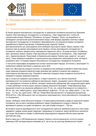 14
3. Основні компоненти, напрямки та шляхи реалізації
моделі
3.1. Правове регулювання відносин і правозастосування
В Україні ведення мисливського господарства та здійснення полювання регулюється Законами
України «Про мисливське господарство та полювання», «Про тваринний світ» та біля 20
підзаконними актами (Правила, Положення, Інструкції, Порядки, Такси), що розроблені та
затверджені центральним органом виконавчої влади, який формує державну політику в сфері
мисливського господарства та полювання. Відповідальність за порушення правил полювання
передбачена в Адміністративному та Кримінальному кодексах України.
Для вдосконалення цих законодавчих актів необхідно підготувати проект Закону України «Про
внесення змін до деяких законодавчих актів України з питань мисливського господарства та
полювання, охорони, використання і відтворення тваринного світу». В цьому контексті потребують
змін і доповнень Закони України «Про мисливське господарство та полювання», «Про тваринний
світ», Адміністративний, Податковий та Кримінальний кодекси України (див. додаток 1 до цього
звіту). Також необхідно розробити та удосконалити ряд підзаконних законодавчих актів, які будуть
розкривати зміст та порядок ведення мисливського господарства і проведення полювання.
У наступних параграфах розкриваються основні запропоновані підходи, які втілено у законодавчі та
нормативно-правові пропозиції у додатках цього звіту.
Крім того, Міністерству аграрної політики та продовольства необхідно розробити коментарі (наказ)
щодо правозастосування компетентними органами при прийнятті рішення про надання у
користування мисливських угідь. Розробити коментарі (порядок) щодо складання протоколів та
перевірити порядок правозастосування.
Що ж стосується правового регулювання, то варто зазначити, що з метою посилення
відповідальності за незаконне добування мисливських тварин, нещодавно значно збільшені розміри
такс нарахування стягнення за збитки, заподіяні незаконним добуванням або знищенням диких звірів
і птахів (проблемні питання підняті раніше в рамках виконання програми). Тепер браконьєр буде
змушений сплатити за незаконне добування лося 75 тис. грн, оленів благородного чи плямистого –
50 тис. грн, лані, кабана дикого, козулі європейської, муфлона – 33 тис. грн, зайця сірого – 7 тис. грн,
гуски – 1,5 тис. грн, дикої качки – 800 грн. (Наказ Міністерства екології та природних ресурсів від
29.05.2015 р. «Про збільшення такс за порушення законодавства у галузі мисливського господарства
та полювання»).
Однак, необхідно також збільшити мінімум у 10 разів адміністративний штраф за порушення правил
полювання, яке не мало наслідком добування тварин (перебування в угіддях зі зброєю, без
відповідного дозволу на право полювання), нині цей штраф становить – 102 грн.
Встановити жорстку відповідальність для господарюючих суб’єктів, виробнича діяльність яких може
завдавати і завдає шкоди диким тваринам і середовищу їх існування, задля запобігання нанесення
цієї шкоди. Встановити штрафи та обов'язкове відшкодування завданих збитків користувачам
мисливських угідь.
Внести зміни до ст.248 Кримінального кодексу України в частині визначення «істотної шкоди»,
замінивши 250 неоподаткованих мінімумів на 5, так як під час розгляду Кримінальної справи
 