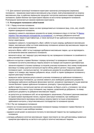 141
1.15. Для належної організації полювання користувач призначає розпорядника (керівника)
полювання – працівника користувача мисливських угідь (єгеря), який уповноважений на охорону
мисливських угідь та здійснює керівництво процесом і контролює виконання правил проведення
полювання, правил безпеки при користуванні зброєю на всіх етапах проведення полювання.
Розпорядник призначається наказом керівника користувача.
1.16. Розпорядник полювання зобов’язаний:
1.16.1. Перед початком полювання:
- встановити мисливських тварин на яких проводитиметься полювання (вид, стать, вік), спосіб і
терміни проведення полювання;
- перевірити наявність відповідних документів на право полювання згідно зі статтею 14 Закону
України "Про мисливське господарство та полювання", а у випадку добування копитних
мисливських тварин й ідентифікатора, а також квитанції/-й про здійснення оплати відповідних
послуг користувача;
- перевірити наявність та відповідність зброї, набоїв та інших знарядь здобування мисливських
тварин, мисливських собак чи птахів заявленому полюванню залежно від мисливських тварин на
яких проводитиметься полювання.
- вилучити зброю, набої та інші знаряддя здобування мисливських тварин, що не відповідають
встановленим вимогам заявленого полювання;
- визначити місце, час і маршрут руху мисливців під час проведення полювання та ознайомити із
ним учасників полювання;
- здійснити інструктаж з правил безпеки і порядку організації та проведення полювання, у разі
полювання на копитну мисливську тварину вказати на порядок застосування ідентифікатора;
- зазначити відомості стосовно прізвища та ініціалів учасника полювання, його номер посвідчення
мисливця та номер щорічної контрольної картки обліку добутої дичини і порушень правил
полювання (далі - контрольна картка), тип дозвільних документів на добування мисливських
тварин та їх номери, вид тварини добування, місце, спосіб та термін проведення полювання у
журналі реєстрації полювання;
- засвідчити своїм підписом допуск кожного учасника полювання до здійснення полювання у
журналі реєстрації полювання, що означає наявність всіх необхідних дозвільних документів,
підтверджує здійснення необхідних фінансових проплат, розуміння і відповідність іншим вимогам
техніки безпеки і правил здійснення полювання, розподілу і транспортування здобичі.
- зробити відмітку у контрольних картках усіх мисливців, які беруть участь у полюванні, про місце
проведення полювання, строк полювання, вид тварини, дозволений до добування, та номер
дозвільного документу на добування мисливських тварин;
- не допустити до полювання осіб, які не відповідають зазначеним у Положенні законним вимогам і
не зареєстровані відповідним чином у журналі реєстрації полювання, при необхідності
повідомити/викликати відповідну мисливську охорону (варту) чи інших уповноважених
здійснювати контроль у галузі мисливського господарства та полювання органів.
1.16.2. Під час проведення полювання:
- стежити за точним виконанням учасниками полювання порядку полювання і правил безпеки та
робити пов’язані із цим необхідні вказівки;
- надавати усний дозвіл на виконання пострілу по мисливській тварині під час індивідуального
полювання;
- у випадку добування копитних мисливських тварин простежити за тим щоб мисливець правильно
прикріпив ідентифікатор на зап'ястя ноги добутої копитної мисливської тварини;
 