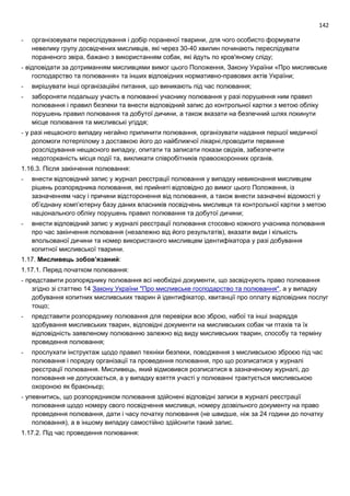 142
- організовувати переслідування і добір пораненої тварини, для чого особисто формувати
невелику групу досвідчених мисливців, які через 30-40 хвилин починають переслідувати
пораненого звіра, бажано з використанням собак, які йдуть по кров'яному сліду;
- відповідати за дотриманням мисливцями вимог цього Положення, Закону України «Про мисливське
господарство та полювання» та інших відповідних нормативно-правових актів України;
- вирішувати інші організаційні питання, що виникають під час полювання;
- забороняти подальшу участь в полюванні учаснику полювання у разі порушення ним правил
полювання і правил безпеки та внести відповідний запис до контрольної картки з метою обліку
порушень правил полювання та добутої дичини, а також вказати на безпечний шлях покинути
місце полювання та мисливські угіддя;
- у разі нещасного випадку негайно припинити полювання, організувати надання першої медичної
допомоги потерпілому з доставкою його до найближчої лікарні,проводити первинне
розслідування нещасного випадку, опитати та записати покази свідків, забезпечити
недоторканість місця події та, викликати співробітників правоохоронних органів.
1.16.3. Після закінчення полювання:
- внести відповідний запис у журнал реєстрації полювання у випадку невиконання мисливцем
рішень розпорядника полювання, які прийняті відповідно до вимог цього Положення, із
зазначенням часу і причини відсторонення від полювання, а також внести зазначені відомості у
об’єднану комп’ютерну базу даних власників посвідчень мисливця та контрольної картки з метою
національного обліку порушень правил полювання та добутої дичини;
- внести відповідний запис у журналі реєстрації полювання стосовно кожного учасника полювання
про час закінчення полювання (незалежно від його результатів), вказати види і кількість
впольованої дичини та номер використаного мисливцем ідентифікатора у разі добування
копитної мисливської тварини.
1.17. Мисливець зобов’язаний:
1.17.1. Перед початком полювання:
- представити розпоряднику полювання всі необхідні документи, що засвідчують право полювання
згідно зі статтею 14 Закону України "Про мисливське господарство та полювання", а у випадку
добування копитних мисливських тварин й ідентифікатор, квитанції про оплату відповідних послуг
тощо;
- представити розпоряднику полювання для перевірки всю зброю, набої та інші знаряддя
здобування мисливських тварин, відповідні документи на мисливських собак чи птахів та їх
відповідність заявленому полюванню залежно від виду мисливських тварин, способу та терміну
проведення полювання;
- прослухати інструктаж щодо правил техніки безпеки, поводження з мисливською зброєю під час
полювання і порядку організації та проведення полювання, про що розписатися у журналі
реєстрації полювання. Мисливець, який відмовився розписатися в зазначеному журналі, до
полювання не допускається, а у випадку взяття участі у полюванні трактується мисливською
охороною як браконьєр;
- упевнитись, що розпорядником полювання здійснені відповідні записи в журналі реєстрації
полювання щодо номеру свого посвідчення мисливця, номеру дозвільного документу на право
проведення полювання, дати і часу початку полювання (не швидше, ніж за 24 години до початку
полювання), а в іншому випадку самостійно здійснити такий запис.
1.17.2. Під час проведення полювання:
 