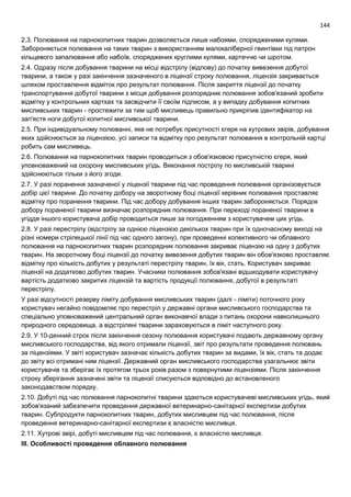 144
2.3. Полювання на парнокопитних тварин дозволяється лише набоями, спорядженими кулями.
Забороняється полювання на таких тварин з використанням малокаліберної гвинтівки під патрон
кільцевого запалювання або набоїв, споряджених круглими кулями, картеччю чи шротом.
2.4. Одразу після добування тварини на місці відстрілу (відлову) до початку вивезення добутої
тварини, а також у разі закінчення зазначеного в ліцензії строку полювання, ліцензія закривається
шляхом проставлення відміток про результат полювання. Після закриття ліцензії до початку
транспортування добутої тварини з місця добування розпорядник полювання зобов'язаний зробити
відмітку у контрольних картках та засвідчити її своїм підписом, а у випадку добування копитних
мисливських тварин - простежити за тим щоб мисливець правильно прикріпив ідентифікатор на
зап'ястя ноги добутої копитної мисливської тварини.
2.5. При індивідуальному полюванні, яке не потребує присутності єгеря на хутрових звірів, добування
яких здійснюється за ліцензією, усі записи та відмітку про результат полювання в контрольній картці
робить сам мисливець.
2.6. Полювання на парнокопитних тварин проводиться з обов'язковою присутністю єгеря, який
уповноважений на охорону мисливських угідь. Виконання пострілу по мисливській тварині
здійснюються тільки з його згоди.
2.7. У разі поранення зазначеної у ліцензії тварини під час проведення полювання організовується
добір цієї тварини. До початку добору на зворотному боці ліцензії керівник полювання проставляє
відмітку про поранення тварини. Під час добору добування інших тварин забороняється. Порядок
добору пораненої тварини визначає розпорядник полювання. При переході пораненої тварини в
угіддя іншого користувача добір проводиться лише за погодженням з користувачем цих угідь.
2.8. У разі перестрілу (відстрілу за однією ліцензією декількох тварин при їх одночасному виході на
різні номери стрілецької лінії під час одного загону), при проведенні колективного чи облавного
полювання на парнокопитних тварин розпорядник полювання закриває ліцензію на одну з добутих
тварин. На зворотному боці ліцензії до початку вивезення добутих тварин він обов'язково проставляє
відмітку про кількість добутих у результаті перестрілу тварин, їх вік, стать. Користувач закриває
ліцензії на додатково добутих тварин. Учасники полювання зобов'язані відшкодувати користувачу
вартість додатково закритих ліцензій та вартість продукції полювання, добутої в результаті
перестрілу.
У разі відсутності резерву ліміту добування мисливських тварин (далі - ліміти) поточного року
користувач негайно повідомляє про перестріл у державні органи мисливського господарства та
спеціально уповноважений центральний орган виконавчої влади з питань охорони навколишнього
природного середовища, а відстріляні тварини зараховуються в ліміт наступного року.
2.9. У 10-денний строк після закінчення сезону полювання користувачі подають державному органу
мисливського господарства, від якого отримали ліцензії, звіт про результати проведення полювань
за ліцензіями. У звіті користувач зазначає кількість добутих тварин за видами, їх вік, стать та додає
до звіту всі отримані ним ліцензії. Державний орган мисливського господарства узагальнює звіти
користувачів та зберігає їх протягом трьох років разом з повернутими ліцензіями. Після закінчення
строку зберігання зазначені звіти та ліцензії списуються відповідно до встановленого
законодавством порядку.
2.10. Добуті під час полювання парнокопитні тварини здаються користувачеві мисливських угідь, який
зобов'язаний забезпечити проведення державної ветеринарно-санітарної експертизи добутих
тварин. Субпродукти парнокопитних тварин, добутих мисливцем під час полювання, після
проведення ветеринарно-санітарної експертизи є власністю мисливця.
2.11. Хутрові звірі, добуті мисливцем під час полювання, є власністю мисливця.
III. Особливості проведення облавного полювання
 