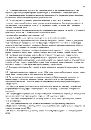 145
3.1. Облавним полюванням вважається полювання із загоном мисливських тварин на засідку
стрільців (стрілецьку лінію) та переважно застосовується при полюванні на вовків та кабанів.
3.2. Важливими умовами безпеки при облавному полюванні є чітке дотримання правил полювання,
беззаперечне виконання вказівок розпорядника полювання.
3.3. Перед початком полювання розпорядник полювання (у додаток до зазначеного у розділі І):
- інструктує мисливський колектив щодо умовних сигналів (команд), які будуть застосовуватися під
час полювання та які означають: "початок" та "закінчення" загінки, "загальний збір", "закінчення
стрільби у бік облоги" тощо;
- визначає загоничів (наприклад за допомогою жеребкування мисливців на "загоничів" та "стрільців")
проводить їх інструктаж та призначає старшого серед загоничів;
- визначає місце загону і напрям стрілецької лінії;
- проводить жеребкування стрілецьких номерів із визначенням їх черговості;
- може призначати керівника мисливського колективу, як правило, це один з найбільш досвідчених
учасників облавного полювання, який має беззаперечний авторитет у колективі та якого обирає
колектив для допомоги керівнику полювання. Основне завдання керівника мисливського колективу –
контролювати дотримання дисципліни серед мисливців.
3.4. Забороняється проведення полювання в умовах поганої видимості (у темний період доби –
пізніше години після заходу сонця і раніше години до його сходу; у туман, сильний снігопад тощо).
3.5. На стрільців заганяють звіра загоничі. Загоничі повинні бути одягненні в яскраві жилети.
3.6. Загоничам забороняється перебувати в облаві із зарядженою зброєю. Тільки у виключних
випадках за попередньою згодою всіх мисливців (розпорядника, стрільців та загоничів) дозволяється
стрільба в облаві з гладкоствольної зброї кулями тільки по тварині, на яку оформлено ліцензію, що
виходить із облави, тобто в протилежному напрямку від стрілецької лінії.
3.7. Стрілецька лінія повинна бути прямою та добре видимою на місцевості (просіка, дорога, узлісся
тощо).
3.8. Номери розташовуються на відстані не далі 100 м таким чином, щоб стрілець на кожному номері
добре бачив сусідів справа та зліва навіть після маскування.
3.9. Під час розставлення стрільців на номери стрілецької лінії розпорядником полювання він
повинен вказати стрільцю на напрямок стрільби і сектор обстрілу, що має беззаперечно
виконуватись мисливцем. Залишати номер мисливцем без дозволу розпорядника категорично
забороняється.
3.10. Заряджати зброю стрільцям дозволяється лише після постановки на номер. Заряджати та
розряджати вогнепальну зброю мисливці повинні тільки на номері і за сигналом розпорядника
полювання.
3.11. По краях (флангах) стрілецької лінії при необхідності виставляється охорона для попередження
проникнення в загін і на стрілецьку лінію сторонніх осіб чи домашніх тварин.
3.12. Стрільба на номері проводиться у сторону облоги та назад через стрілецьку лінію у межах
означених секторів.
3.13. Стрільба вздовж стрілецької лінії та за межами свого сектора обстрілу категорично
забороняється. Пострілом по стрілецькій лінії вважається такий, коли снаряд пройшов на відстані від
сусіднього номеру, меншій 15 м.
3.14. Загоничі при наближенні до стрілецької лінії повинні бути більш уважні та частіше подавати
голос.
 