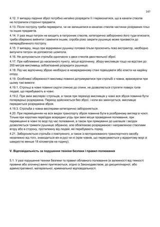 147
4.12. У випадку падіння зброї потрібно негайно розрядити її і переконатися, що в канали стволів
не потрапили сторонні предмети.
4.13. Після пострілу треба перевірити, чи не залишилися в каналах стволів частинки розірваних гільз
та інших предметів.
4.14. У разі якщо патрон не входить в патронник стволів, категорично заборонено його туди втискати,
треба обережно вийняти і замінити іншим, спроба різко закрити рушницю може призвести до
непередбаченого пострілу.
4.15. У випадку, якщо при відкриванні рушниці головка гільзи проскочить повз екстрактор, необхідно
вилучити патрон за допомогою шомпола.
4.16. Не допускається стрільба одночасно з двох стволів двоствольної зброї.
4.17. При наближенні до населеного пункту, місця відпочинку, збору мисливців тощо на відстані до
200 метрів мисливець зобов'язаний розрядити рушницю.
4.18. Під час відпочинку зброю необхідно в незарядженому стані підвішувати або класти на надійну
опору.
4.19. Особливої обережності мисливці повинні дотримуватися при стрільбі з човна, враховуючи при
цьому такі вимоги:
4.19.1. Стрільці в човні повинні сидіти спиною до спини, не дозволяється стріляти поверх голів
людей, що перебувають в човні.
4.19.2. При зміні веслярів і стрільців, а також при переході мисливців у човні вся зброя повинна бути
попередньо розряджена. Перехід здійснюється без зброї, і коли він закінчується, мисливцю
передається розряджена зброя.
4.19.3. Стрільба з човна веслярами категорично забороняється.
4.20. При переміщеннях на всіх видах транспорту зброя повинна бути в розібраному вигляді в чохлі.
Тільки при коротких переїздах всередині угідь при зміні місця проведення полювання, при
переміщенні в човні по воді під час полювання, а також при прямуванні до шалашів і засідок
дозволяється тримати рушницю зібраною, але обов'язково розрядженою і направленою стволами
вгору або в сторону, протилежну від людей, які перебувають поряд.
4.21. Забороняється стрільба з повітряного, а також із моторизованого транспортного засобу
незалежно від того, знаходиться він в русі чи ні (крім човнів, що пересуваються у відкритому морі зі
швидкістю менше 18 кілометрів на годину).
V. Відповідальність за порушення техніки безпеки і правил полювання
5.1. У разі порушення техніки безпеки та правил облавного полювання (в залежності від тяжкості
провини або злочину) винні притягаються, згідно із Законодавством, до дисциплінарної, або
адміністративної, матеріальної, кримінальної відповідальності.
 