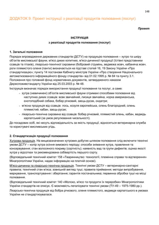 148
ДОДАТОК 9: Проект інструкції з реалізації продуктів полювання (послуг)
Проект
ІНСТРУКЦІЯ
з реалізації продуктів полювання (послуг)
1. Загальні положення
Порядок впровадження державних стандартів (ДСТУ) на продукцію полювання – хутро та шкіру
об’єктів мисливської фауни, м'ясо диких копитних, м'ясо-дичинної продукції (їстівні представники
ссавців та птахів), лікарсько-технічної сировини (бобровий струмінь, ведмежа жовч, кабаняча жовч.
роги плямистого оленя (панти) визначається на підставі статей 16, 19 Закону України «Про
стандартизацію»; пункту 14 постанови Кабінету міністрів України «Про створення Національного
автоматизованого інформаційного фонду стандартів» від 01.02.1995 р. № 84 та пункту 3.1.
Положення про головний фонд нормативних документів, затвердженого наказом
Держспоживстандарту України від 25.03.2003 р. № 48.
Інструкція визначає порядок використання продукції полювання та послуг, а саме:
- хутра (невичинені) об’єктів мисливської фауни отримані способами полювання від
наступних диких ссавців: вовк звичайний, лисиця звичайна, норка американська,
єнотоподібний собака, бобер річковий, заєць-русак, ондатри;
- м’ясна продукція від ссавців: лось, козуля європейська, олень благородний, олень
плямистий, кабан, заєць-русак;
- лікарсько-технічна сировина від ссавців: бобер річковий, плямистий олень, кабан, ведмідь
карпатський (за умов регулювання чисельності).
До посадових осіб, які несуть відповідальність за якість продукції, відносяться ветеринарна служба
та користувачі мисливських угідь.
2. Стандартизація продукції полювання
Хутрова продукція. На вищезазначених хутрових добутих шляхом полювання слід включити технічні
умови ДСТУ – колір хутра осіння-зимового періоду; способи знімання хутра, правлення та
консервування; стан волосяного покриву (сортність); наявність вад та групи дефектів; оцінка якості
хутра у відсотках та рекомендована собівартість першого сорту.
(Відповідальний технічний комітет 158 «Тваринництво: технології, племінна справа та відтворення»
Мінагрополітики України, надає інформацію на платній основі).
М'ясо-дичинна та лікарсько-технічна продукція. Технічні умови ДСТУ – ветеринарно-санітарні
правила; технічний стан м’яса; зовнішній вигляд туші, правила приймання; методи випробування,
маркування, транспортування і зберігання; гарантія постачальника; первинна обробка туші на місці
полювання.
(Відповідальний технічний комітет 140 «Молоко, м'ясо та продукти їх переробки» Мінагрополітики
України стандартів не описує. Є можливість легалізувати технічні умови (ТУ-49 – 1975-1980 рр.).
Лікарсько-технічна продукція від бобра річкового, оленя плямистого, ведмедя карпатського в умовах
України не стандартизувалася.
 
