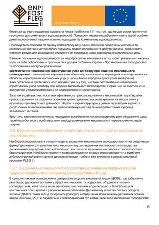 15
береться до уваги податкова соціальна пільга (приблизно 111 тис. грн., що не дає змоги притягнути
порушника до кримінальної відповідальності). При цьому незаконне добування навіть однієї особини
дикої парнокопитної тварини повинно підпадати під Кримінальну відповідальність.
Пропонується створити об’єднану комп’ютерну базу даних власників посвідчень мисливця та
контрольної картки з метою обліку порушень правил полювання та добутої дичини, організувати
інтернет-ресурс для розміщення статистичної інформації щодо користувачів мисливських угідь.
З метою посилення відповідальності за недобросовісне виконання взятих користувачем мисливських
угідь на себе зобов'язань – пропонується додати до Закону України «Про мисливське господарство
та полювання» наступне роз'яснення:
систематичне невиконання користувачем умов договору про ведення мисливського
господарства – невиконання користувачем обов’язків, визначених у відповідній статті про права та
обов'язки користувачів мисливських угідь у цьому Законі впродовж трьох років (найдовше).
Таке роз'яснення дасть змогу чітко аргументувати у суді, що таке систематичне невиконання
користувачем умов договору про ведення мисливського господарства. Норма, що на сьогодні є не
зрозумілою у правозастосуванні до недобросовісних користувачів.
Загалом вкрай важливо посилити ефективність правозастосування в мисливській галузі України
правоохоронними та судовими органами країни, детально проаналізувавши та внісши зміни у
відповідну практику їхньої діяльності. Наділити окремі структури у рамках відповідних відомств
додатковими повноваженнями, які здійснюватимуть нагляд та менеджментський супровід
зазначеного питання.
Крім того, важливим питанням є нещодавнє встановлення на законодавчому рівні узгодження щодо
термінів рубки лісів з особливостями періоду розмноження мисливських і червонокнижних видів
тварин.
3.2. Вдосконалення державної структури управління у галузі мисливського
господарства
Необхідно реорганізувати сучасну модель управління мисливським господарством, чітко розділивши
функції державного управління мисливською галуззю, веденням мисливського господарства
державними структурами (держлісгоспами), контролю за веденням мисливського господарства і
браконьєрством. Необхідно посилити правозастосування в галузі (проаналізувати та відмінити
дублюючі функції різних органів державної влади – робота вже виконана в рамках реалізації
програми FLEG II).
3.2.1. Ведення мисливського господарства державними підприємствами
(держлісгоспами, мисливськими господарствами тощо)
В сучасних умовах повноваження центрального органу виконавчої влади (ЦОВВ), що забезпечує
реалізацію державної політики у сфері мисливського господарства, об’єднані з лісовим
господарством, хоча площі інших не лісових мисливських угідь складають біля 2/3 від усіх
мисливських площ країни. Ці повноваження делеговані Державному агенству лісових ресурсів
України (ДАЛР). Такий підхід суперечить розподілу інституційних повноважень державних органів
влади, оскільки ДАЛР є паралельно й господарюючим суб’єктом, який веде мисливське господарство
 