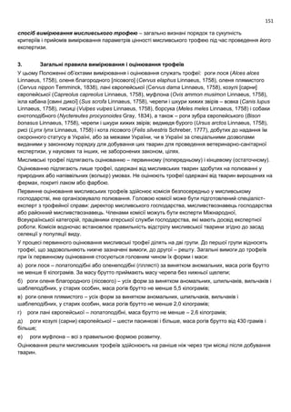 151
спосіб вимірювання мисливського трофею – загально визнані порядок та сукупність
критеріїв і прийомів вимірювання параметрів цінності мисливського трофею під час проведення його
експертизи.
3. Загальні правила вимірювання і оцінювання трофеїв
У цьому Положенні об’єктами вимірювання і оцінювання служать трофеї: роги лося (Alces alces
Linnaeus, 1758), оленя благородного [лісового] (Cervus elaphus Linnaeus, 1758), оленя плямистого
(Cervus nippon Temminck, 1838), лані європейської (Cervus dama Linnaeus, 1758), козулі [сарни]
європейської (Capreolus capreolus Linnaeus, 1758), муфлона (Ovis ammon musimon Linnaeus, 1758),
ікла кабана [свині дикої] (Sus scrofa Linnaeus, 1758), черепи і шкури хижих звірів – вовка (Canis lupus
Linnaeus, 1758), лисиці (Vulpes vulpes Linnaeus, 1758), борсука (Meles meles Linnaeus, 1758) і собаки
єнотоподібного (Nyctereutes procyonoides Gray, 1834), а також – роги зубра європейського (Bison
bonasus Linnaeus, 1758), черепи і шкури хижих звірів; ведмедя бурого (Ursus arctos Linnaeus, 1758),
рисі (Lynx lynx Linnaeus, 1758) і кота лісового (Felis silvestris Schreber, 1777), добутих до надання їм
охоронного статусу в Україні, або за межами України, чи в Україні за спеціальними дозволами
виданими у законному порядку для добування цих тварин для проведення ветеринарно-санітарної
експертизи, у наукових та інших, не заборонених законом, цілях.
Мисливські трофеї підлягають оцінюванню – первинному (попередньому) і кінцевому (остаточному).
Оцінюванню підлягають лише трофеї, одержані від мисливських тварин здобутих на полюванні у
природних або напіввільних (вольєр) умовах. Не оцінюють трофеї одержані від тварин вирощених на
фермах, покриті лаком або фарбою.
Первинне оцінювання мисливських трофеїв здійснює комісія безпосередньо у мисливському
господарстві, яке організовувало полювання. Головою комісії може бути підготовлений спеціаліст-
експерт з трофейної справи: директор мисливського господарства, мисливствознавець господарства
або районний мисливствознавець. Членами комісії можуть бути експерти Міжнародної,
Всеукраїнської категорій, працівники єгерської служби господарства, які мають досвід експертної
роботи. Комісія водночас встановлює правильність відстрілу мисливської тварини згідно до засад
селекції у популяції виду.
У процесі первинного оцінювання мисливські трофеї ділять на дві групи. До першої групи відносять
трофеї, що задовольняють нижче зазначені вимоги, до другої – решту. Загальні вимоги до трофеїв
при їх первинному оцінювання стосуються головним чином їх форми і маси:
а) роги лося – лопатоподібні або оленеподібні (гіллясті) за винятком аномальних, маса рогів брутто
не менше 6 кілограмів. За масу брутто приймають масу черепа без нижньої щелепи;
б) роги оленя благородного (лісового) – усіх форм за винятком аномальних, шпильчаків, вильчаків і
шаблеподібних, у старих особин, маса рогів брутто не менше 5,5 кілограмів;
в) роги оленя плямистого – усіх форм за винятком аномальних, шпильчаків, вильчаків і
шаблеподібних, у старих особин, маса рогів брутто не менше 2,0 кілограмів;
г) роги лані європейської – лопатоподібні, маса брутто не менше – 2,6 кілограмів;
д) роги козулі (сарни) європейської – шести пасинкові і більше, маса рогів брутто від 430 грамів і
більше;
е) роги муфлона – всі з правильною формою розвитку.
Оцінювання решти мисливських трофеїв здійснюють на раніше ніж через три місяці після добування
тварин.
 