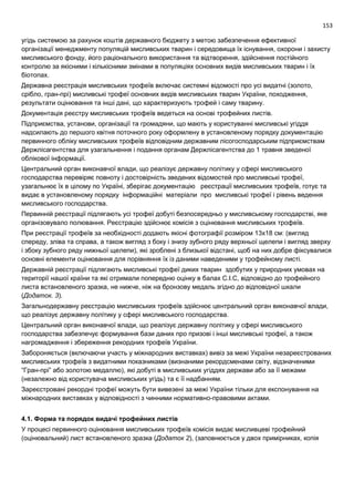 153
угідь системою за рахунок коштів державного бюджету з метою забезпечення ефективної
організації менеджменту популяцій мисливських тварин і середовища їх існування, охорони і захисту
мисливського фонду, його раціонального використання та відтворення, здійснення постійного
контролю за якісними і кількісними змінами в популяціях основних видів мисливських тварин і їх
біотопах.
Державна реєстрація мисливських трофеїв включає системні відомості про усі видатні (золото,
срібло, гран-прі) мисливські трофеї основних видів мисливських тварин України, походження,
результати оцінювання та інші дані, що характеризують трофей і саму тварину.
Документація реєстру мисливських трофеїв ведеться на основі трофейних листів.
Підприємства, установи, організації та громадяни, що мають у користуванні мисливські угіддя
надсилають до першого квітня поточного року оформлену в установленому порядку документацію
первинного обліку мисливських трофеїв відповідним державним лісогосподарським підприємствам
Держлісагентства для узагальнення і подання органам Держлісагентства до 1 травня зведеної
облікової інформації.
Центральний орган виконавчої влади, що реалізує державну політику у сфері мисливського
господарства перевіряє повноту і достовірність зведених відомостей про мисливські трофеї,
узагальнює їх в цілому по Україні, зберігає документацію реєстрації мисливських трофеїв, готує та
видає в установленому порядку інформаційні матеріали про мисливські трофеї і рівень ведення
мисливського господарства.
Первинній реєстрації підлягають усі трофеї добуті безпосередньо у мисливському господарстві, яке
організовувало полювання. Реєстрацію здійснює комісія з оцінювання мисливських трофеїв.
При реєстрації трофеїв за необхідності додають якісні фотографії розміром 13х18 см: (вигляд
спереду, зліва та справа, а також вигляд з боку і знизу зубного ряду верхньої щелепи і вигляд зверху
і збоку зубного ряду нижньої щелепи), які зроблені з близької відстані, щоб на них добре фіксувалися
основні елементи оцінювання для порівняння їх із даними наведеними у трофейному листі.
Державній реєстрації підлягають мисливські трофеї диких тварин здобутих у природних умовах на
території нашої країни та які отримали попередню оцінку в балах С.І.С, відповідно до трофейного
листа встановленого зразка, не нижче, ніж на бронзову медаль згідно до відповідної шкали
(Додаток. 3).
Загальнодержавну реєстрацію мисливських трофеїв здійснює центральний орган виконавчої влади,
що реалізує державну політику у сфері мисливського господарства.
Центральний орган виконавчої влади, що реалізує державну політику у сфері мисливського
господарства забезпечує формування бази даних про призові і інші мисливські трофеї, а також
нагромадження і збереження рекордних трофеїв України.
Забороняється (включаючи участь у міжнародних виставках) вивіз за межі України незареєстрованих
мисливських трофеїв з видатними показниками (визнаними рекордсменами світу, відзначеними
“Гран-прі” або золотою медаллю), які добуті в мисливських угіддях держави або за її межами
(незалежно від користувача мисливських угідь) та є її надбанням.
Зареєстровані рекордні трофеї можуть бути вивезені за межі України тільки для експонування на
міжнародних виставках у відповідності з чинними нормативно-правовими актами.
4.1. Форма та порядок видачі трофейних листів
У процесі первинного оцінювання мисливських трофеїв комісія видає мисливцеві трофейний
(оцінювальний) лист встановленого зразка (Додаток 2), (заповнюється у двох примірниках, копія
 