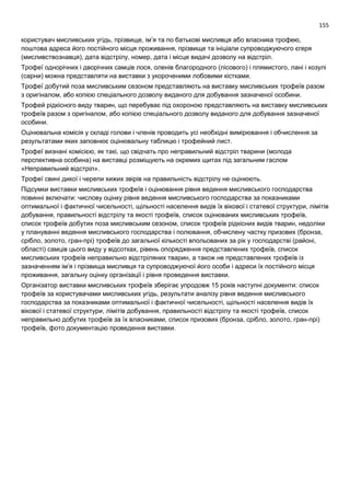 155
користувач мисливських угідь, прізвище, ім’я та по батькові мисливця або власника трофею,
поштова адреса його постійного місця проживання, прізвище та ініціали супроводжуючого єгеря
(мисливствознавця), дата відстрілу, номер, дата і місце видачі дозволу на відстріл.
Трофеї однорічних і дворічних самців лося, оленів благородного (лісового) і плямистого, лані і козулі
(сарни) можна представляти на виставки з укороченими лобовими кістками.
Трофеї добутий поза мисливським сезоном представляють на виставку мисливських трофеїв разом
з оригіналом, або копією спеціального дозволу виданого для добування зазначеної особини.
Трофей рідкісного виду тварин, що перебуває під охороною представляють на виставку мисливських
трофеїв разом з оригіналом, або копією спеціального дозволу виданого для добування зазначеної
особини.
Оцінювальна комісія у складі голови і членів проводить усі необхідні вимірювання і обчислення за
результатами яких заповнює оцінювальну таблицю і трофейний лист.
Трофеї визнані комісією, як такі, що свідчать про неправильний відстріл тварини (молода
перспективна особина) на виставці розміщують на окремих щитах під загальним гаслом
«Неправильний відстріл».
Трофеї свині дикої і черепи хижих звірів на правильність відстрілу не оцінюють.
Підсумки виставки мисливських трофеїв і оцінювання рівня ведення мисливського господарства
повинні включати: числову оцінку рівня ведення мисливського господарства за показниками
оптимальної і фактичної чисельності, щільності населення видів їх вікової і статевої структури, лімітів
добування, правильності відстрілу та якості трофеїв, список оцінюваних мисливських трофеїв,
список трофеїв добутих поза мисливським сезоном, список трофеїв рідкісних видів тварин, недоліки
у плануванні ведення мисливського господарства і полювання, обчислену частку призових (бронза,
срібло, золото, гран-прі) трофеїв до загальної кількості впольованих за рік у господарстві (районі,
області) самців цього виду у відсотках, рівень опорядження представлених трофеїв, список
мисливських трофеїв неправильно відстріляних тварин, а також не представлених трофеїв із
зазначенням ім’я і прізвища мисливця та супроводжуючої його особи і адреси їх постійного місця
проживання, загальну оцінку організації і рівня проведення виставки.
Організатор виставки мисливських трофеїв зберігає упродовж 15 років наступні документи: список
трофеїв за користувачами мисливських угідь, результати аналізу рівня ведення мисливського
господарства за показниками оптимальної і фактичної чисельності, щільності населення видів їх
вікової і статевої структури, лімітів добування, правильності відстрілу та якості трофеїв, список
неправильно добутих трофеїв за їх власниками, список призових (бронза, срібло, золото, гран-прі)
трофеїв, фото документацію проведення виставки.
 