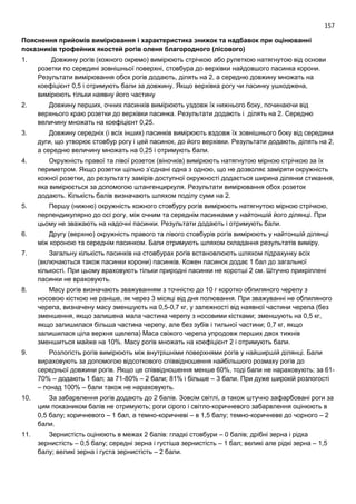 157
Пояснення прийомів вимірювання і характеристика знижок та надбавок при оцінюванні
показників трофейних якостей рогів оленя благородного (лісового)
1. Довжину рогів (кожного окремо) вимірюють стрічкою або рулеткою натягнутою від основи
розетки по середині зовнішньої поверхні, стовбура до верхівки найдовшого пасинка корони.
Результати вимірювання обох рогів додають, ділять на 2, а середню довжину множать на
коефіцієнт 0,5 і отримують бали за довжину. Якщо верхівка рогу чи пасинку ушкоджена,
вимірюють тільки наявну його частину
2. Довжину перших, очних пасинків вимірюють уздовж їх нижнього боку, починаючи від
верхнього краю розетки до верхівки пасинка. Результати додають і ділять на 2. Середню
величину множать на коефіцієнт 0,25.
3. Довжину середніх (і всіх інших) пасинків вимірюють вздовж їх зовнішнього боку від середини
дуги, що утворює стовбур рогу і цей пасинок, до його верхівки. Результати додають, ділять на 2,
а середню величину множать на 0,25 і отримують бали.
4. Окружність правої та лівої розеток (віночків) вимірюють натягнутою мірною стрічкою за їх
периметром. Якщо розетки щільно з’єднані одна з одною, що не дозволяє заміряти окружність
кожної розетки, до результату замірів доступної окружності додається ширина ділянки стикання,
яка вимірюється за допомогою штангенциркуля. Результати вимірювання обох розеток
додають. Кількість балів визначають шляхом поділу суми на 2.
5. Першу (нижню) окружність кожного стовбуру рогів вимірюють натягнутою мірною стрічкою,
перпендикулярно до осі рогу, між очним та середнім пасинками у найтоншій його ділянці. При
цьому не зважають на надочні пасинки. Результати додають і отримують бали.
6. Другу (верхню) окружність правого та лівого стовбурів рогів вимірюють у найтоншій ділянці
між короною та середнім пасинком. Бали отримують шляхом складання результатів виміру.
7. Загальну кількість пасинків на стовбурах рогів встановлюють шляхом підрахунку всіх
(включаються також пасинки корони) пасинків. Кожен пасинок додає 1 бал до загальної
кількості. При цьому враховують тільки природні пасинки не коротші 2 см. Штучно прикріплені
пасинки не враховують.
8. Масу рогів визначають зважуванням з точністю до 10 г коротко обпиляного черепу з
носовою кісткою не раніше, як через 3 місяці від дня полювання. При зважуванні не обпиляного
черепа, визначену масу зменшують на 0,5-0,7 кг, у залежності від наявної частини черепа (без
зменшення, якщо залишена мала частина черепу з носовими кістками; зменшують на 0,5 кг,
якщо залишилася більша частина черепу, але без зубів і тильної частини; 0,7 кг, якщо
залишилася ціла верхня щелепа) Маса свіжого черепа упродовж перших двох тижнів
зменшиться майже на 10%. Масу рогів множать на коефіцієнт 2 і отримують бали.
9. Розлогість рогів вимірюють між внутрішніми поверхнями рогів у найширшій ділянці. Бали
вираховують за допомогою відсоткового співвідношення найбільшого розмаху рогів до
середньої довжини рогів. Якщо це співвідношення менше 60%, тоді бали не нараховують; за 61-
70% – додають 1 бал; за 71-80% – 2 бали; 81% і більше – 3 бали. При дуже широкій розлогості
– понад 100% – бали також не нараховують.
10. За забарвлення рогів додають до 2 балів. Зовсім світлі, а також штучно зафарбовані роги за
цим показником балів не отримують; роги сірого і світло-коричневого забарвлення оцінюють в
0,5 балу; коричневого – 1 бал, а темно-коричневі – в 1,5 балу; темно-коричневе до чорного – 2
бали.
11. Зернистість оцінюють в межах 2 балів: гладкі стовбури – 0 балів; дрібні зерна і рідка
зернистість – 0,5 балу; середні зерна і густіша зернистість – 1 бал; великі але рідкі зерна – 1,5
балу; великі зерна і густа зернистість – 2 бали.
 