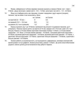 158
12. Форму, забарвлення та блиск верхівок пасинків оцінюють в межах 2 балів: тупі і темні –
0 балів; дещо загострені, окремі світлі – 0,5 – 1,0 бал; загострені і всі світлі – 1,5 – 2,0 бали.
13. Якщо на стовбурах рогів, між першими, очними і середніми є другі надочні (льодяні)
пасинки, тоді за кожен з них начисляють, бали:
на 1 рогові; на 2 рогах
за короткий (2 – 10 см) – 0 0,5
за середній (10,1 – 15,0 см) 0,5 1,0
за довгий (15,1 см та довший) 1,0 2,0
14. Корону оцінюють від 1 до 10 балів в залежності від кількості та довжини пасинків, що її
утворюють. Пасинки корони ділять на короткі (2-10 см); середні (10,1-15,0 см) і довгі (15,1 см і
більше). Корона з п’ятьма-сімома короткими пасинками отримує 1-2 бали; з п’ятьма-сімома
середніми – 3-4 бали; з п’ятьма-сімома довгими – 4-5 балів, з вісьмома-дев’ятьма короткими –
4-5 балів, вісьмома-дев’ятьма середніми – 5-6 балів, вісьмома-дев’ятьма довгими – 6-7 балів, з
десятьма і більше короткими – 6-7 балів, з десятьма і більше середніми – 7-8 балів, з десятьма і
більше довгими – 9-10 балів.
15. Знижки роблять за асиметричність, за пошкодження, деформацію, непомірно великий або
малий розмах та інші дефекти. Знижка допустима у межах 1-3 бали. До рогів оленя обов’язково
додають нижню щелепу для встановлення віку добутої тварини.
 