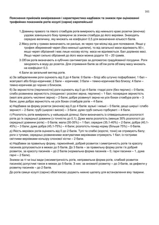 161
Пояснення прийомів вимірювання і характеристика надбавок та знижок при оцінюванні
трофейних показників рогів козулі (сарни) європейської
1.Довжину правого та лівого стовбурів рогів вимірюють від нижнього краю розетки (віночка)
уздовж зовнішнього боку прямуючи за згином стовбура до його верхівки. Знаходять
середню величину, яку множать на коефіцієнт 0,5 для визначення кількості балів.
2.Масу рогів у грамах визначають не раніше, як через три місяці від дня полювання. Якщо у
трофея збережений череп (без нижньої щелепи), то від загальної маси віднімають 90 г,
якщо череп обрізаний і має лише носову кістку, маса не віднімається. Бал дорівнює масі.
Якщо череп сильно обрізаний до його маси можна додати 10 – 20 грамів.
3.Об’єм рогів визначають в кубічних сантиметрах за допомогою градуйованої посудини. Роги
занурюють в воду до розеток. Для отримання балів за об’єм рогів об’ємну масу множать
на коефіцієнт 0,3.
4.Бали за загальний вигляд рогів.
а) За забарвленням роги оцінюють від 0 до 4 балів: 0 балів – бліді або штучно пофарбовані; 1 бал –
жовтуваті або блідо-коричневі; 2 бали – коричневі; 3 бали – темно-коричневі без блиску; 4 бали –
темно-коричневі до чорних з блиском.
б) За зернистістю (перлинністю) роги оцінюють від 0 до 4 балів: гладкі роги (без перлин) – 0 балів;
слабо розвинена зернистість (поодинокі і розсіяні зерна, перлини) – 1 бал; посередня зернистість
(малі але досить численні зерна) – 2 бали; добре розвинуті зерна на усіх боках стовбура рогів – 3
бали; дуже добра зернистість на усіх боках стовбурів рогів – 4 бали.
в) Надбавка за форму розеток (віночків) від 0 до 4 балів: вузькі і низькі – 0 балів; дещо ширші і слабо
зернисті – 2 бали; грубі (широкі і високі) – 3 бали; дуже грубі сильно горбкуваті – 4 бали.
г) Розлогість рогів вимірюють у найширшій ділянці; бали визначають із співвідношення розлогості
рогів до їх середньої довжини (з точністю до 0,1). Дуже мала розлогість (менше 30% розлогості до
середньої довжини рогів) – 0 балів; мала (30-35%) – 1 бал; середня (35,1-40%) – 2 бали; добра (40,1-
45%) – 3 бали; дуже добра (45,1-75%) – 4 бали; розлогість понад норму (більше 75%) – 0 балів.
д) Якість верхівок рогів оцінюють від 0 до 2 балів. Тупі та слабкі (короткі, тонкі) не отримують балу;
роги з тупими, середньо розвиненими жовтуватими верхівками отримують 1 бал; із гострими
світлими верхівками кольору слонової кістки – 2 бали.
е) Надбавки за правильну форму, гармонійний, добрий розвиток і симетричність рогів та красоту
пасинків допускаються в межах до 5 балів. До 3 балів – за правильну форму рогів і їх добрий
розвиток, за красоту пасинків – до 2 балів (нормальна форма пасинків – 0, гарні пасинки – 1, дуже
гарні – 2 бали).
Знижки за ті чи інші вади (несиметричність рогів, неправильна форма рогів, слабкий розвиток
пасинків) допустимі також в межах до 5 балів. З них: за аномалії розвитку – до 3 балів, за дефекти у
розвитку пасинків – до 2 балів.
До рогів самця козулі (сарни) обов’язково додають нижню щелепу для встановлення віку тварини.
 