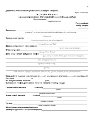 179
Додаток 2 до Положення про мисливські трофеї в України
Форма - 1: Трофей-Ол.
Т Р О Ф Е Й Н И Й Л И С Т
оцінювання рогів оленя благородного [лісового] (Cervus elaphus)
Вид оцінювання ______________
(первинне, остаточне)
Реєстраційний
номер трофея
………………
Мисливець __________________________________________________________________________
(прізвище, ім'я, по-батькові мисливця, який добув трофей, адреса його постійного місця
_____________________________________________________________________________________
проживання,)
Мисливський квиток _________________________________________________________________
(номер мисливського квитка, ким, де і коли виданий)
_____________________________________________________________________________________
(тип (марка) мисливської зброї)
Дозвільний документ на полювання____________________________________________________
(ліцензія, номер, місце і дата видачі)
Власник трофея ______________________________________________________________________
(прізвище, ім'я, по-батькові)
Дата, місце і спосіб добування трофея _________________________________________________
(день, місяць, рік, країна, область, район, мисливське господарство,
____________________________________________________________________________________
лісове господарство, лісництво,
_____________________________________________________________________________________
користувач мисливських угідь,
_____________________________________________________________________________________
урочище,
_____________________________________________________________________________________
спосіб полювання, індивідуальне полювання, полювання стеж куванням, з мисливської вежі, загінне полювання)
Маса добутої тварини, не випотрошеної……...кг, випотрошеної, з головою………....кг, випотрошеної
без голови ………………………..кг.
Вік добутого оленя лісового……………………..років.
Оцінювання трофея, рогів оленя лісового провела комісія у складі:
Голова комісії (експерт категорії)______________________________________________
(підпис)
____________________________________________________________________________________
(прізвище, ім’я по-батькові)
Члени комісії (експерт категорії________________________________________________
(підпис)
____________________________________________________________________________________
(прізвище та ініціали)
Експерт_____________________________________________________________________________
(підпис, прізвище та ініціали)
Місце і дата проведення оцінювання___________________________________________________
Дати препарування і зважування трофея_______________________________________________
 