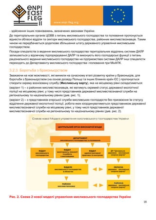 18
- здійснення інших повноважень, визначених законами України.
До територіальних органів ЦОВВ з питань мисливського господарства та полювання пропонується
віднести обласні відділи та сектори мисливського господарства, районних мисливствознавців. Таким
чином не передбачається додаткове збільшення штату державного управління мисливським
господарством.
Посади спеціалістів із ведення мисливського господарства територіальних відділень системи ДАЛР
залишаються у відомчому підпорядкуванні ДАЛР та виконують його господарські функції з питань
раціонального ведення мисливського господарства на підприємствах системи ДАЛР інші спеціалісти
переходять до Департаменту мисливського господарства і полювання при МінАПК.
3.2.3. Боротьба з браконьєрством
Зважаючи на нові можливості, які виникли на сучасному етапі розвитку країни у браконьєрів, для
боротьби з браконьєрством (на основі досвіду Польщі та інших ближніх країн ЄС ) пропонується
створити окрему воєнізовану службу (Мисливську варту), яка на місцевому рівні складатиметься:
(варіант 1) – з районних мисливствознавців, які матимуть окремий статус державної екологічної
поліції на місцевому рівні, у тому числі представників державної мисливствознавчої служби на
регіональному та національному рівнях (див. рис. 1);
(варіант 2) – з представників єгерської служби мисливських господарств без присвоєння їм статусу
відділення державної екологічної поліції, робота яких координуватиметься представником державної
мисливствознавчої служби на місцевому рівні, у тому числі представників державної
мисливствознавчої служби на регіональному та національному рівнях (див. рис. 2).
Рис. 2. Схема 2 нової моделі управління мисливського господарства України
 