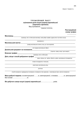 181
Форма 2: Трофей-С.є.
Т Р О Ф Е Й Н И Й Л И С Т
оцінювання рогів козулі [сарни] європейської
(Capreolus capreolus)
Вид оцінювання ______________
(первинне, остаточне)
Реєстраційний
номер трофея
………………
Мисливець __________________________________________________________________________
(прізвище, ім'я, по-батькові мисливця, який добув трофей, адреса його постійного місця
_____________________________________________________________________________________
проживання,)
Мисливський квиток _________________________________________________________________
(номер мисливського квитка, ким, де і коли виданий)
_____________________________________________________________________________________
(тип (марка) мисливської зброї)
Дозвільний документ на полювання____________________________________________________
(ліцензія, номер, місце і дата видачі)
Власник трофея ______________________________________________________________________
(прізвище, ім'я, по-батькові)
Дата, місце і спосіб добування трофея _________________________________________________
(день, місяць, рік, країна, область, район, мисливське господарство,
____________________________________________________________________________________
лісове господарство, лісництво,
_____________________________________________________________________________________
користувач мисливських угідь,
_____________________________________________________________________________________
урочище,
_____________________________________________________________________________________
спосіб полювання, індивідуальне полювання, полювання стеж куванням, з мисливської вежі, загінне полювання)
Маса добутої тварини, не випотрошеної……...кг, випотрошеної, з головою………....кг, випотрошеної
без голови ………………………..кг.
Вік добутого самця козулі (сарни) європейської……………………..років.
 