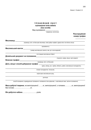 183
Форма 3: Трофей-С.д.
Т Р О Ф Е Й Н И Й Л И С Т
оцінювання іклів кабана
(Sus scrofa)
Вид оцінювання ______________
(первинне, остаточне)
Реєстраційний
номер трофея
………………
Мисливець __________________________________________________________________________
(прізвище, ім'я, по-батькові мисливця, який добув трофей, адреса його постійного місця
_____________________________________________________________________________________
проживання,)
Мисливський квиток _________________________________________________________________
(номер мисливського квитка, ким, де і коли виданий)
_____________________________________________________________________________________
(тип (марка) мисливської зброї)
Дозвільний документ на полювання____________________________________________________
(ліцензія, номер, місце і дата видачі)
Власник трофея ______________________________________________________________________
(прізвище, ім'я, по батькові)
Дата, місце і спосіб добування трофея _________________________________________________
(день, місяць, рік, країна, область, район, мисливське господарство,
____________________________________________________________________________________
лісове господарство, лісництво,
_____________________________________________________________________________________
користувач мисливських угідь,
_____________________________________________________________________________________
урочище,
_____________________________________________________________________________________
спосіб полювання, індивідуальне полювання, полювання стеж куванням, з мисливської вежі, загінне полювання)
Маса добутої тварини, не випотрошеної……...кг, випотрошеної, з головою………....кг, випотрошеної
без голови ………………………..кг.
Вік добутого кабана……………………..років.
 