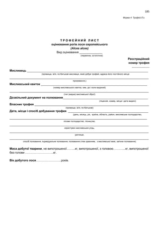 185
Форма 4: Трофей-Л.є.
Т Р О Ф Е Й Н И Й Л И С Т
оцінювання рогів лося європейського
(Alces alces)
Вид оцінювання ______________
(первинне, остаточне)
Реєстраційний
номер трофея
………………
Мисливець __________________________________________________________________________
(прізвище, ім'я, по-батькові мисливця, який добув трофей, адреса його постійного місця
_____________________________________________________________________________________
проживання,)
Мисливський квиток _________________________________________________________________
(номер мисливського квитка, ким, де і коли виданий)
_____________________________________________________________________________________
(тип (марка) мисливської зброї)
Дозвільний документ на полювання____________________________________________________
(ліцензія, номер, місце і дата видачі)
Власник трофея ______________________________________________________________________
(прізвище, ім'я, по-батькові)
Дата, місце і спосіб добування трофея _________________________________________________
(день, місяць, рік, країна, область, район, мисливське господарство,
____________________________________________________________________________________
лісове господарство, лісництво,
_____________________________________________________________________________________
користувач мисливських угідь,
_____________________________________________________________________________________
урочище,
_____________________________________________________________________________________
спосіб полювання, індивідуальне полювання, полювання стеж куванням, з мисливської вежі, загінне полювання)
Маса добутої тварини, не випотрошеної……...кг, випотрошеної, з головою………....кг, випотрошеної
без голови ………………………..кг.
Вік добутого лося……………………..років.
 