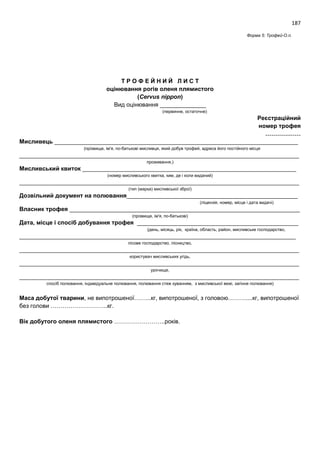 187
Форма 5: Трофей-О.п.
Т Р О Ф Е Й Н И Й Л И С Т
оцінювання рогів оленя плямистого
(Cervus nippon)
Вид оцінювання ______________
(первинне, остаточне)
Реєстраційний
номер трофея
………………
Мисливець __________________________________________________________________________
(прізвище, ім'я, по-батькові мисливця, який добув трофей, адреса його постійного місця
_____________________________________________________________________________________
проживання,)
Мисливський квиток _________________________________________________________________
(номер мисливського квитка, ким, де і коли виданий)
_____________________________________________________________________________________
(тип (марка) мисливської зброї)
Дозвільний документ на полювання____________________________________________________
(ліцензія, номер, місце і дата видачі)
Власник трофея ______________________________________________________________________
(прізвище, ім'я, по-батькові)
Дата, місце і спосіб добування трофея _________________________________________________
(день, місяць, рік, країна, область, район, мисливське господарство,
____________________________________________________________________________________
лісове господарство, лісництво,
_____________________________________________________________________________________
користувач мисливських угідь,
_____________________________________________________________________________________
урочище,
_____________________________________________________________________________________
спосіб полювання, індивідуальне полювання, полювання стеж куванням, з мисливської вежі, загінне полювання)
Маса добутої тварини, не випотрошеної……...кг, випотрошеної, з головою………....кг, випотрошеної
без голови ………………………..кг.
Вік добутого оленя плямистого ……………………..років.
 