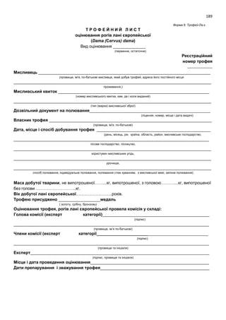 189
Форма 6: Трофей-Ла.є.
Т Р О Ф Е Й Н И Й Л И С Т
оцінювання рогів лані європейської
(Dama (Cervus) dama)
Вид оцінювання ______________
(первинне, остаточне)
Реєстраційний
номер трофея
………………
Мисливець __________________________________________________________________________
(прізвище, ім'я, по-батькові мисливця, який добув трофей, адреса його постійного місця
_____________________________________________________________________________________
проживання,)
Мисливський квиток _________________________________________________________________
(номер мисливського квитка, ким, де і коли виданий)
_____________________________________________________________________________________
(тип (марка) мисливської зброї)
Дозвільний документ на полювання____________________________________________________
(ліцензія, номер, місце і дата видачі)
Власник трофея ______________________________________________________________________
(прізвище, ім'я, по-батькові)
Дата, місце і спосіб добування трофея _________________________________________________
(день, місяць, рік, країна, область, район, мисливське господарство,
____________________________________________________________________________________
лісове господарство, лісництво,
_____________________________________________________________________________________
користувач мисливських угідь,
_____________________________________________________________________________________
урочище,
_____________________________________________________________________________________
спосіб полювання, індивідуальне полювання, полювання стеж куванням, з мисливської вежі, загінне полювання)
Маса добутої тварини, не випотрошеної……...кг, випотрошеної, з головою………....кг, випотрошеної
без голови ………………………..кг.
Вік добутої лані європейської……………………..років.
Трофею присуджено __________________медаль
( золоту, срібну, бронзову)
Оцінювання трофея, рогів лані європейської провела комісія у складі:
Голова комісії (експерт категорії)______________________________________________
(підпис)
____________________________________________________________________________________
(прізвище, ім’я по-батькові)
Члени комісії (експерт категорії________________________________________________
(підпис)
____________________________________________________________________________________
(прізвище та ініціали)
Експерт_____________________________________________________________________________
(підпис, прізвище та ініціали)
Місце і дата проведення оцінювання___________________________________________________
Дати препарування і зважування трофея_______________________________________________
 